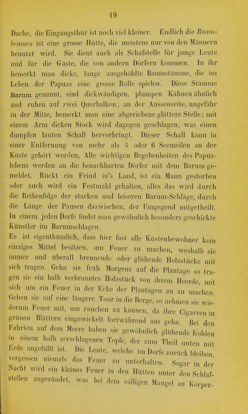 Dache, die Eingangslliüi- ist noch viel kleiner. Endlich die Buam- bvamra ist eine grosse Hülle, die meistens nur von den Männern benutzt wird. Sie dient auch als Schafstelle für junge Leute und für die Gäste, die von andern Dörfern kommen. In ihr bemerkt man dicke, lange ausgehöhlte Baumstämme, die im Leben der Papuas eine grosse Rolle spielen. Diese Stämme Barum genannt, sind dick wändigen, plumpen Kähnen ähnlich und ruhen auf zwei Querbalken; an der Aussenseite, ungefähi' in der Mitte, bemerkt man eine abgeriehene glättere Stelle; mit einem Arm dicken Stock wird dagegen geschlagen, was einen dumpfen lauten Schall hervorbringt. Dieser Schall kann in einer Entfernung von mehr als 5 oder 6 Seemeilen an der Küste gehört werden. Alle wichtigen Begebenheiten des Papua- lebens werden an die benachbarten Dörfer mit dem Barum ge- meldet. Rückt ein Feind in's Land, ist ein Mann gestorben oder auch wird ein Festmahl gehalten, alles das wird durch die Reihenfolge der starken und leiseren Barum-Schläge, durch die Länge der Pausen dazwischen, der Umgegend mitgetheilt. In einem jeden Dorfe findet man gewöhnlich besonders geschickte Künstler im Barumschlagen. Es ist eigenIhümlich, dass hier fast alle Küstenhewolmer kein einziges Mittel besitzen, um Feuer zu machen, weshalb sie immer und überall brennende oder glühende Holzstücke mit sich tragen. Gehn sie früh Morgens auf die Plantage so tra- gen sie ein halb verbranntes Holzstück von ihrem Heerde mit sich um ein Feuer in der Ecke der Planlagen an zu machen Gehen sie auf eine längere Tour in die Berge, so nehmen sie wie^ derum Feuer mit, um rauchen zu können, da ihre Cigarren in grünen Blättern eingewickelt fortwährend aus gehn Bei den Fahrten auf dem Meere haben sie gewöhnlich glühende Kohlen ui emem halb zerschlagenen Topfe, der zum Theil unten mit Erde angefüllt ist. Die Leute, welche im Dorfe zurück bleiben vergessen niemals das Feuer zu unterhalten. Sogar in der Nacht wird ein kleines Feuer in den Hütten unter den Schlaf- stellen angezündet, was bei dem völligen Mangel an Körper-