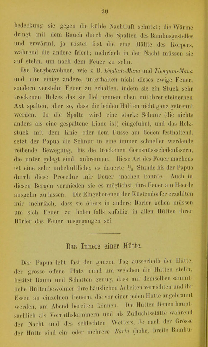 bedcckinig- sie gegen die külile Naclilliifl, scliiilzl; die Wärme dringl mit dein Uaucli dnrcli die Spallen des Banihnsgeslelles und erwärmt, ja röslel fiisl die eine HällLe des Körpers, während die andere friert; niehrlach in der Naelit müssen sie auf stehn, um nach dem Feuer zu sehn. Die Bergbewohner, wie z. Ii. Englam-Mana und TIeiujum-Maiia und nur einige andere, unterhalten nicht dieses ewige Feuer, sondern verslehn Feuer zu erhalten, indem sie ein Stück sehr trockenen Holzes das sie Hol nennen oben mit ihrer steinernen Axt spalten, aber so, dass die beiden Hälften nicht ganz getrennt werden. In die Spalte wird eine starke Schnur (die nichts anders als eine gespaltene Liane ist) eingeführt, und das Holz- slück mit dem Knie oder dem Fusse am Boden festhaltend, setzt der Papua die Schnur in eine immer schneller werdende reibende Bewegung, bis die trockenen Cocosnüssschalenfasern, die unter gelegt sind, anbrennen. Diese Art des Feuer machens ist eine sehr unbehülfliche, es dauerte V2 Stunde bis der Papua durch diese Procedur mir Feuer machen konnte. Auch in diesen Bergen vermieden sie es möglichst, ihre Feuer am Heerde ausgehn zu lassen. Die Eingeborenen der Küstendörfer erzählten mir mebi'fach, dass sie öfters in andere Dörfer gehen müssen um sich Feuer zu holen lalls zufällig in allen Hüllen ihrer Dörfer das Feuer ausgegangen sei. Das Innere einer Hütte. Der Pai)ua lebt fast den ganzen Tag ausserhalb der Hülle, der grosse olfene Platz rund um welchen die Hüllen siehn. besitzt Raum und Schallen genug, dass auf demselben sännnl- liche Hüllenbewobner ihre häuslichen Arbeiten verrichten und ihr lassen an einzelnen Feuern, die vm-einer jeden Hülle angebrannl werden, am Abend hereilen können. Die Hüllen dienen haupl- säcblicli als Vorralhskammern und als Zulhichlsslälle während der Nacht un<l des schlechten Wellers, Je nach der Grösse der Hülle sin.l ein oder mehrere Borlu (hohe, breite Bambu-