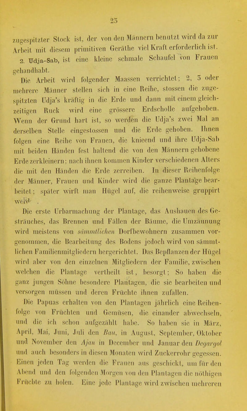 ziigespilzler Stock ist, der von den Männern benutzt wird da zur Arbeit mit diesem primitiven Gerätbe viel Kraft erforderlich ist. 2. Udja-Sab, ist eine kleine schmale Schaufel von Frauen gehandhabt. Die Arbeit wird folgender Maassen verrichtet; 2, 3 oder mehrere Männer stellen sich in eine Reihe, stossen die zuge- spitzten Udja's kräftig in die Erde und dann mit einem gleich- zeitigen Ruck wird eine grössere Erdscholle aufgehoben. Wenn der Grmul hart ist, so werdön die Udja's zwei Mal an derselben Stelle eingestossen und die Erde gehoben. Ihnen folgen eine Reihe von Frauen, die knieend und ihre Udja-Sab mit beiden Händen fest haltend die von den Männern gehobene Erde zerkleinern; nach ihnen kommen Kinder verschiedenen Alters die mit den Händen die Erde zerreiben. In dieser Reilienfolge der Männer, Frauen und Kinder wird die ganze Plantage bear- beitet; später wirft man Hügel auf, die reihenweise gruppirt Wfci^' . Die erste Urbarmachung der Plantage, das Aushauen des Ge- slräuches, das Brennen und Fällen der Bäume, die Umzäunung wird meistens von sämmllichen Dorfbewohnern zusammen vor- genommen, die Bearbeitung des Bodens jedoch wird von sämmt- lichen Familienmitgliedern hergerichtet. Das Bepflanzender Hügel wird aber von den einzelnen Mitgliedern der Familie, zwischen welchen die Planlage vertheilt ist, besorgt; So haben die ganz jungen Söhne besondere Plantagen, die sie bearbeiten uiul versorgen müssen und deren Früchte ihnen zufallen. Die Papuas erhalten von den Plantagen jährlich eine Reihen- folge von Früchten und Gemüsen, die einander abwechseln, und die ich schon aufgezählt habe. So haben sie in März, A[)ril, Mai, Juni, Juli den Bau, in August, September, Oktober uiul November den Ajnn in December und Januar den Dcqnrriol und auch besonders in diesen Monaten wird Zuckerrohr gegessen. Einen jeden Tag werden die Frauen aus geschickt, um für den Alteiid vmd den folgenden Morgen von den Planlagen die nötliigen Früchte zu holen. Eine jede Plantage wird zwischen mehreren