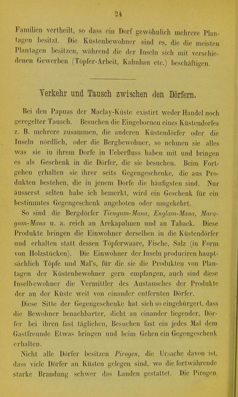 Familien verlheill, so ilass ein Dorf gewöhnlich mehrere Plan- tagen hesilzt. Die Kiislenhewohner sind es, die die meisten Plan lagen hesilzen, während die der Inseln sich mit verschie- denen Gewerhen (Töpfer-Arheil, Kahnhau etc.) heschäfligen. Verkelir und Tausch zwischen den Dörfern. Bei den Papuas der Maclay-Küsle existirt weder Handel noch geregelter Tausch. Besuchen die Eingehornen eines Küslendorfes z. B. mehrere zusammen, die anderen Küslendörfer oder die Inseln nördlich, oder die Berghewohner, so nehmen sie alles was sie in ihrem Dorfe in Ueherfluss hahen mit und hringen es als Geschenk in die Dörfer, die sie hesuchen. Beim Forl- gehen ßrhalten sie ihrer seits Gegengeschenke, die aus Pro- dukten bestehen, die in jenem Dorfe die häufigsten sind. Nur äusserst selten hahe ich bemerkt, wird ein Geschenk für ein bestimmtes Gegengeschenk angeboten oder umgekehrt. So sind die Bergdörfer Tiengum-Mana, Englam-Mana, Mara- gum-Mana u. a. reich an Arekapalmen und an Tahack. Diese Produkte bringen die Einwohner derselben in die Küstendörfer und erhalten statt dessen Töpferwaare, Fische, Salz (in Form von Holzstücken). Die Einwohner der Inseln produciren haupt- sächlich Töpfe und Mal's, für die sie die Produkten von Plan- tagen der Küstenbewohner gern empfangen, auch sind diese Inselbewohner die Vermittler des Austausches der Produkte der an der Küste weil von einander entfernten Dörfer. Diese Sitte der Gegengeschenke hat sich so eingebürgert, dass die Bewohner benachbarter, dicht an einander liegender, Dör- fer bei ihren fast täglichen. Besuchen fast ein jedes Mal dem Gastfreuude Etwas bringen und beim Gehen ein Gegengeschenk erhalten. Nicht alle Dörfer besitzen Pirogen, die Ursache davon ist, dass viele Dörfer an Küsten gelegen sind, wo die fortwährende starke Brandung schwer das Landen gestattet. Die Pirogen
