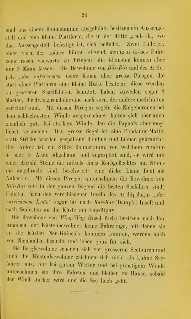 2g sind aus einem Bauraslamme aiisgehöhU, besitzen ein Aiissenge- slell und eine kleine Plallform, die in der Mille grade da, wo das Aiisscngeslell bcfesligl isl, sich befindel. Zwei anderer, einer vorn, der andere binten sitzend, genügen dieses Fahr- zeug rasch vorwärts zu bringen; die kleinsten können aber nur 5 Mann lassen. Die Bewohner von Bili-Bili und des Archi- pels „der zufriedenen Leide bauen aber grosse Pirogen, die statt einer Plattlorm eine kleine Hütte besitzen; diese weiden zu grösseren Segelfahrten benutzt, haben zuweilen sogar 2 Masten, die divergirend der eine nach vorn, der andere nach hinten gerichtet sind. Mit diesen Pirogen segeln die Eingeborenen bei dem schlechtesten Winde ausgezeichnet, halten sich aber auch ziemlich gut, bei starkem Winde, den die Papua's aber mög- lichst vermeiden. Das grosse Segel ist eine Pandanus-Matte; statt Stricke werden gespaltene Bambus und Lianen gebraucht. Der Anker ist ein Stück Baumstamm, von welchem rundum 4 oder 5 Aeste abgehaun und zugespitzt sind, er wird mit einer Anzahl Steine die mittels eines KorbgeHechtes am Stam- me angebracht sind, beschwert; eine dicke Liane dient als Ankerlau. Mit diesen Pirogen unternehmen die Bewohner von BUi-Bdi (die in der ganzen Gegend die besten Seefahrer sind) Fahrten nach den verschiedenen Liseln des Archipelagus ,,r/e/' zufriedenen Leute sogar bis nach Kar-Kar (Dampirs-Insel) und nach Südosten an die Küste am Cap-Bigny. Die Bewohner von Wag-Warj (Lisel Rish) besitzen nach den Angaben der Küstenbewohner keine Fahrzeuge, mit denen sie an die Küsten Neu-Guinea's kommen könnten, werden auch von Niemanden besucht und leben ganz für sich. Die Bergbewohner scheuen sich vor grösseren Seetouren und auch die Küstenbewohner zeichnen sich nicht als kühne Sco- lahrcr aus, nur bei gutem Wetter und bei günstigem Winde unternehmen sie ihre Fahrten und bleilien zu Plause, sobald der Wind slaiker wird und die See hoch geht.