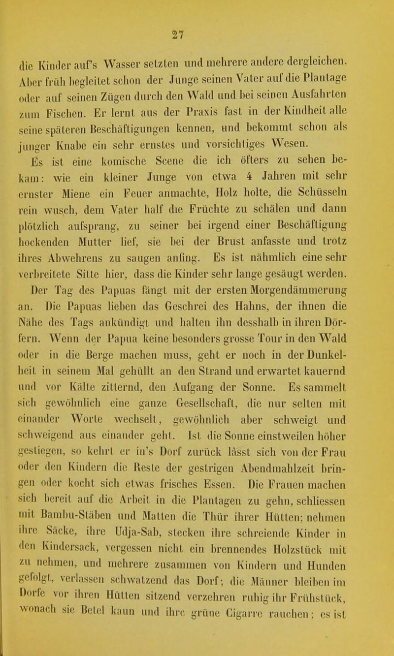 die KiiiJer auf's Wasser selzleu und mehrere andere dergleichen. Aher früh hegleilet schon der Junge seinen Valcr auf die Planlage oder auf seinen Zügen durch den Wald und hei seinen Ausfahrten zum Fischen. Er lernt aus der Praxis fast in der Kindheit alle seine späteren Beschäftigungen kennen, und hekommt schon als junger Knahe ein sehr ernstes und vorsichtiges Wesen. Es ist eine komische Scene die ich öfters zu sehen be- kam: wie ein kleiner Junge von etwa 4 Jahren mit sehr ernster Miene ein Feuer anmachte, Holz holte, die Schüsseln rein wusch, dem Vater half die Früchte zu schälen und dann plötzlich aufsprang, zu seiner bei irgend einer Beschäftigung hockenden Mutter lief, sie bei der Brust anfasste und trotz ihres Ahwehrens zu saugen anfing. Es ist nähmlich eine sehr verbreitete Sitte hier, dass die Kinder sehr lange gesäugt werden. Der Tag des Papuas fängt mit der ersten Morgendämmerung an. Die Papuas lieben das Geschrei des Hahns, der ihnen die Nähe des Tags ankündigt und halten ihn desshalb in ihren Dör- fern. Wenn der Papua keine besonders grosse Tour in den Wald oder in die Berge machen muss, gehl er noch in der Dunkel- heit in seinem Mal gehüllt an den Strand und erwartet kauernd und vor Kälte zitternd, den Aufgang der Sonne. Es sammelt sich gewöhnlich eine ganze Gesellschaft, die nur selten mit einander Worte wechselt, gewöhnlich aber schweigt und schweigend aus einander geht. Ist die Sonne einstweilen höher gestiegen, so kehrt er in's Dorf zurück lasst sich von der Frau oder den Kindern die Reste der gestrigen Abendmahlzeit brin- gen oder kocht sich etwas frisches Essen. Die Frauen machen sich bereit auf die Arbeil in die Plantagen zu gehn, schliessen mit Bamhu-Släben und Matten die Thür ihrer Hütten; nehmen ihre Säcke, ihre Udja-Sab, stecken ihre schreiende Kinder in den Kindersack, vergessen nicht ein brennendes Holzstück mit zu nehmen, und mehrere zusammen von Kindern und Hunden gefolgt, verlassen schwatzend das Dorf; die Männer bleiben im Dorfe vor ihren Hütten sitzend verzehren ruhig ihr Frühstück, wonach sie Betel kann und ihre grütie Cigan-c rauchen; es ist