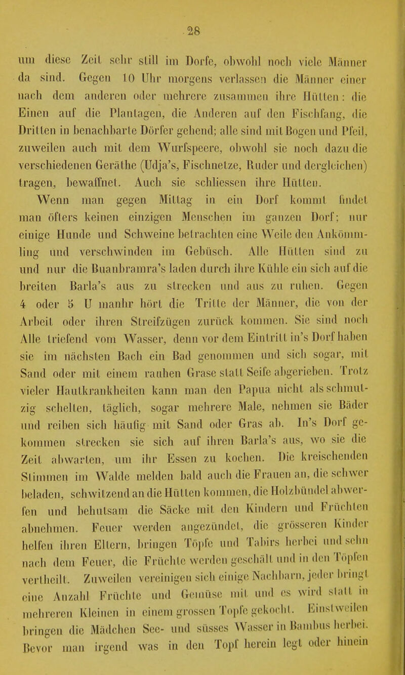 um diese Zeil sehr süU im Dorfe, ol)wolil nncli viele Männer da sind. Gegen 10 Uhr morgens verlassen die Männer einer nach dem anderen oder mehrere '/iisammcn ihre Hüllen: die Einen auf die Planlagen, die Anderen auf den Fisclifang, die Drillen in benachharle Dörfer gehend; alle sind niil Bogen und Pfeil, zuweilen auch mil dem Wurfspeere, obwohl sie noch dazu die verschiedenen Geräthe (Udja's, Fischnelze, Ruder und dergleichen) tragen, bewaffnel. Auch sie schliessen ihre Hüllen. Wenn man gegen Millag in ein Dorf komml findel man öfters keinen einzigen 3Ienschen im ganzen Dorf; nur einige Hunde und Schweine helraclilen eine Weile den Ankömm- ling und verschwinden im Gehüsch. Alle Hüllen sind zu und nur die Buanhramra's laden durcii ihre Kühle ein sich auf die breilen Barla's aus zu slrecken imd aus zu ruhen. Gegen 4 oder 5 U manhr hörl die Trille der Männer, die von der Arheil oder ihren Slreifzügen zurück konnnen. Sie sind noch Alle Iriefend vom Wasser, denn vor dem Einlrill in's Dorf haben sie im nächsten Bach ein Bad genommen und sich sogar, mil Sand oder mit einem rauhen Grase stall Seife abgerieben. Trotz vieler Hautkrankheiten kann man den Papua nicht als schmut- zig schellen, täglich, sogar mehrere Male, nehmen sie Bäder und reiben sich häufig mit Sand oder Gras ab. In's Dorf ge- kommen slrecken sie sich auf ihren Barla's aus, wo sie die Zeit abwarten, um ihr Essen zu kochen. Die kreischenden Slimmen im Walde melden bald auch die Frauen an, die schwer beladen, schwitzend an die Hütten kommen, die Holzbündcl abwer- fen und behutsam die Säcke mil den Kindern und Frücblen abnehmen. Feuer werden angezündet, die grösseren Kinder helfen ihren Ellern, bringen Tö].le und Tabirs herbei und sehn nach dem Feuer, die Früchte werden geschäll und in den Töpfen verllicill. Zuweilen vereinigen sich einige Nachbarn, jeder bringl eine Airzahl Früclilc und Gemüse mil und es wird slall in mehreren Kleinen in einem grossen Topfe gekocbl. Einsiweilen bringen die Mädchen See- und süsses Wasser in Bambus herbei. Bevor man irgend was in den Topf herein legt oder hinein