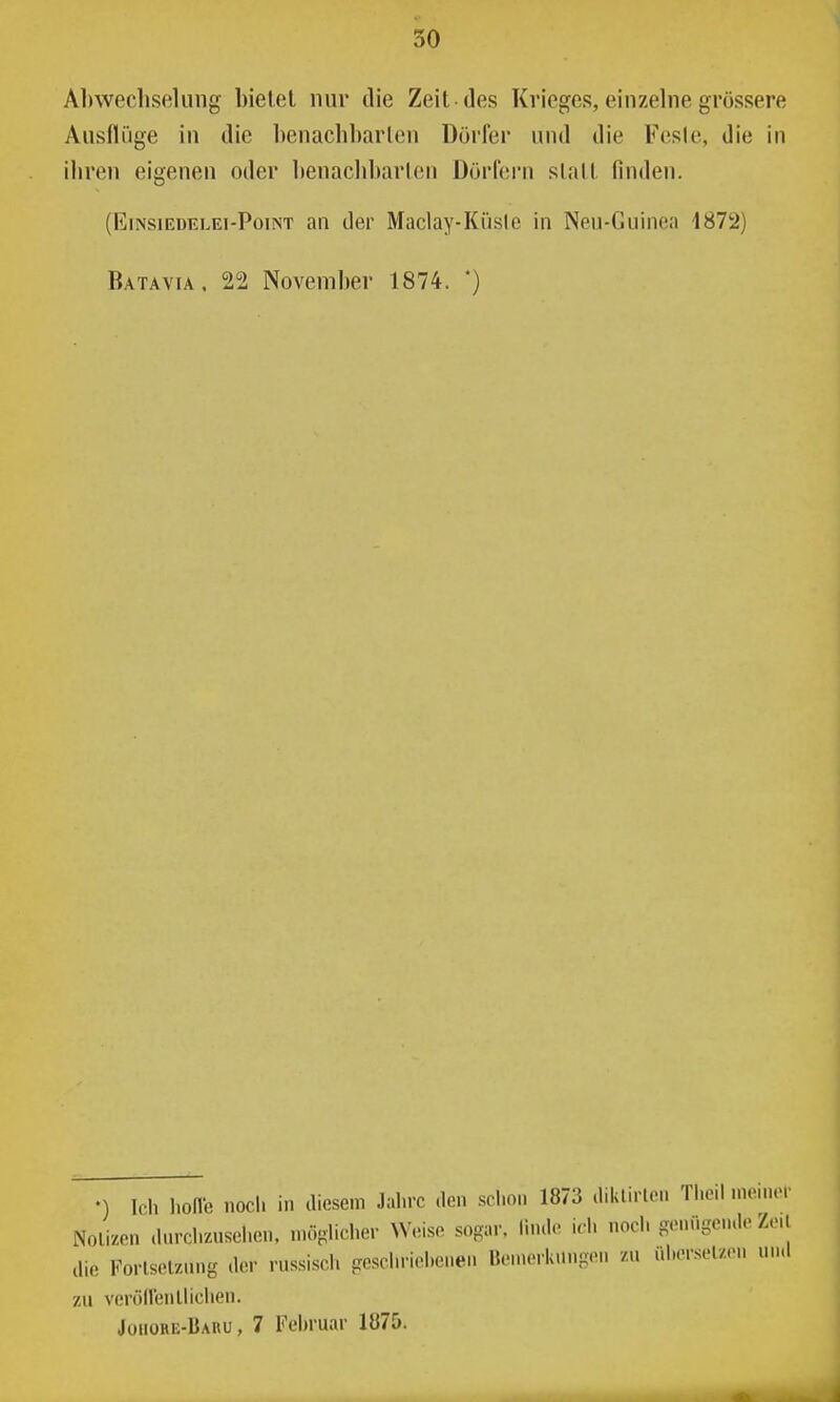 Al)wecliseUing bietet nur ilie Zeit des Krieges, einzelne grössere Ausflüge in die benachharleu Dörfer und die Fesle, die in ihren eigenen oder benaclibarleii Dörfern statt finden. (Einsiedelei-Point an der Maclay-Küsie in Neu-Guinea 1872) Batavia. 22 November 1874. *) •) Ich hofle nocl. in diesem Jahre den schon 1873 diklirlen Theil nienicr Nolizen dnrchznsehon. nuiplicher W.mso sogar, linde id. noch genügende Zeil die Forlselznng der rnssisch geschriel.cnen Bemerkungen 7.u nhersel/e.. und zu veröllenllichen. Jouore-IJauu , 7 l'^ehruar lö75. 1