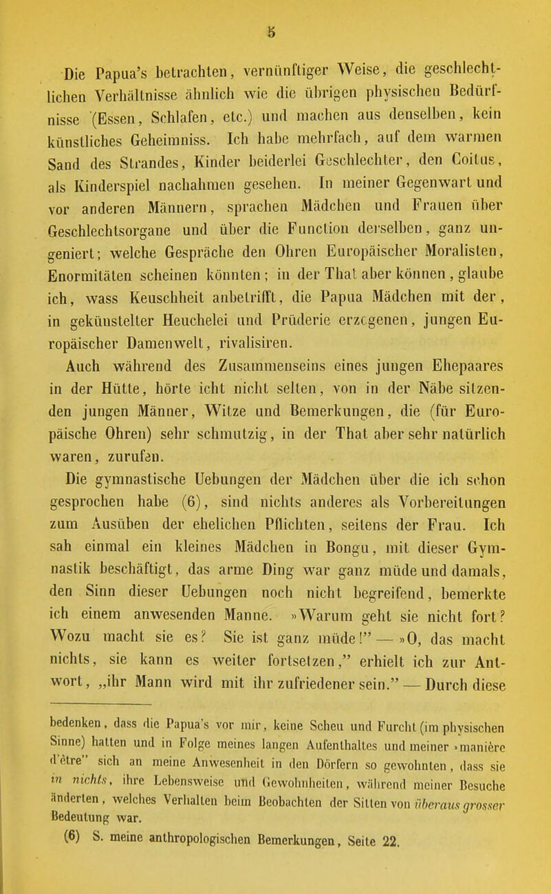 Die Papua's betrachten, vernünftiger Weise, die geschlecht- lichen Verhältnisse ähnlich wie die übrigen physischen Bedürf- nisse (Essen, Schlafen, etc.) und machen aus denselben, kein künstliches Geheiraniss. Ich habe mehrfach, auf dem warmen Sand des Strandes, Kinder beiderlei Geschlechter, den Coitus, als Kinderspiel nachahmen gesehen. In meiner Gegenwart und vor anderen Männern, sprachen Mädchen und Frauen über Geschlechtsorgane und über die Function derselben, ganz un- geniert; welche Gespräche den Ohren Europäischer Moralisten, Enormitäten scheinen könnten ; in der That aber können , glaube ich, wass Keuschheit anbetrifft, die Papua Mädchen mit der, in gekünstelter Heuchelei und Prüderie erzogenen, jungen Eu- ropäischer Damenwelt, rivalisiren. Auch während des Zusammenseins eines jungen Ehepaares in der Hütte, hörte icht nicht selten, von in der Näbe sitzen- den jungen Männer, Witze und Bemerkungen, die (für Euro- päische Ohren) sehr schmutzig, in der That aber sehr natürlich waren, zurufen. Die gymnastische Uebungen der Mädchen über die ich schon gesprochen habe (6), sind nichts anderes als Vorbereitungen zum Ausüben der ehelichen Pflichten, seitens der Frau. Ich sah einmal ein kleines Mädchen in Bongu, mit dieser Gym- nastik beschäftigt, das arme Ding war ganz müde und damals, den Sinn dieser Uebungen noch nicht begreifend, bemerkte ich einem anwesenden Manne. «Warum geht sie nicht fort? Wozu macht sie es? Sie ist ganz müde! — »O, das macht nichts, sie kann es weiter fortsetzen, erhielt ich zur Ant- wort , „ihr Mann wird mit ihr zufriedener sein. — Durch diese bedenken, dass die Papua's vor mir, keine Scheu und Furchl(im physischen Sinne) hatten und in Folge meines langen Aufenthaltes und meiner »manicrc d etre sich an meine Anwesenheit in den Dörfern so gewohnten, dass sie nichts, ihre Lebensweise und Gewohnheiten, während meiner Besuche änderten, welches Verhallen beim Beobachten der Sitten von überaus grosser Bedeutung war. (6) S. meine anthropologischen Bemerkungen, Seile 22.