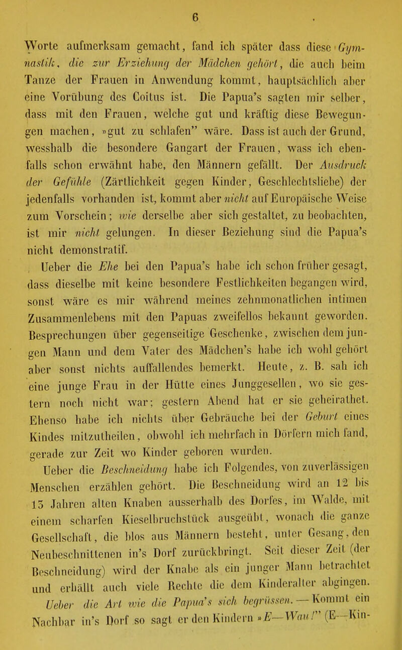 (•) Worte aufmerksam gemacht, fand ich später dass diese 'Gym- nastik, die zur Erziehung der Mädchen gehört, die auch beim Tanze der Frauen in Anwendung kommt, hauptsächlich alter eine Vorübung des Coitus ist. Die Papua's sagten mir selber, dass mit den Frauen, welche gut und kräftig diese Bewegun- gen machen, »gut zu schlafen wäre. Dass ist auch der Grund, yvesshalb die besondere Gangart der Frauen, wass ich eben- falls schon erwähnt habe, den Männern gefällt. Der Ausdruck der Gefühle (Zärtlichkeit gegen Kinder, Geschlcchlsliebe) der jedenfalls vorhanden ist, kommt aber nicht auf Europäische Weise zum Vorschein; wie derselbe aber sich gestallet, zu beobachten, ist mir nicht gelungen. In dieser Beziehung sind die Papua's nicht demonslratif. Ueber die Ehe bei den Papua's habe ich schon früher gesagt, dass dieselbe mit keine besondere Festlichkeiten begangen wird, sonst wäre es mir während meines zehnmonatlichen intimen Zusammenlebens mit den Papuas zweifellos bekannt geworden. Besprechungen über gegenseitige Geschenke, zwischen dem jun- gen Mann und dem Vater des Mädchen's habe ich wohl gehört aber sonst nichts auffallendes bemerkt. Heule, z. B. sah ich eine junge Frau in der Hütte eines Junggesellen, wo sie ges- tern noch nicht war; gestern Abend hat er sie geheirathet. Ehenso habe ich nichts über Gebräuche bei der Geburt eiues Kindes milzulheilen, obwohl ich mehrfach in Dörfern mich fand, gerade zur Zeit wo Kinder geboren wurden. Ueber die Beschneidimg habe ich Folgendes, von zuverlässigen Menschen erzählen gehört. Die Beschneidung wird an 12 bis 13 Jahren alten Knaben ausserhalb des Dorfes, im Walde, mit einem scharfen Kieselbruchstück ausgeübt, wonach die ganze Gesellschaft, die blos aus Männern besteht, unter Gesang,den Neubeschnittenen in's Dorf zurückbringt. Seit dieser Zeil (der Beschneidung) wird der Knabe als ein junger Mann betrachtet und erhallt auch viele Rechte die dem Kinderalter abgingen. Ueber die Art wie die Papua's sich begrüssm. — Kommt ein Nachbar in's Dorf so sagt er den Kindern »E—Waul (E--Kin-