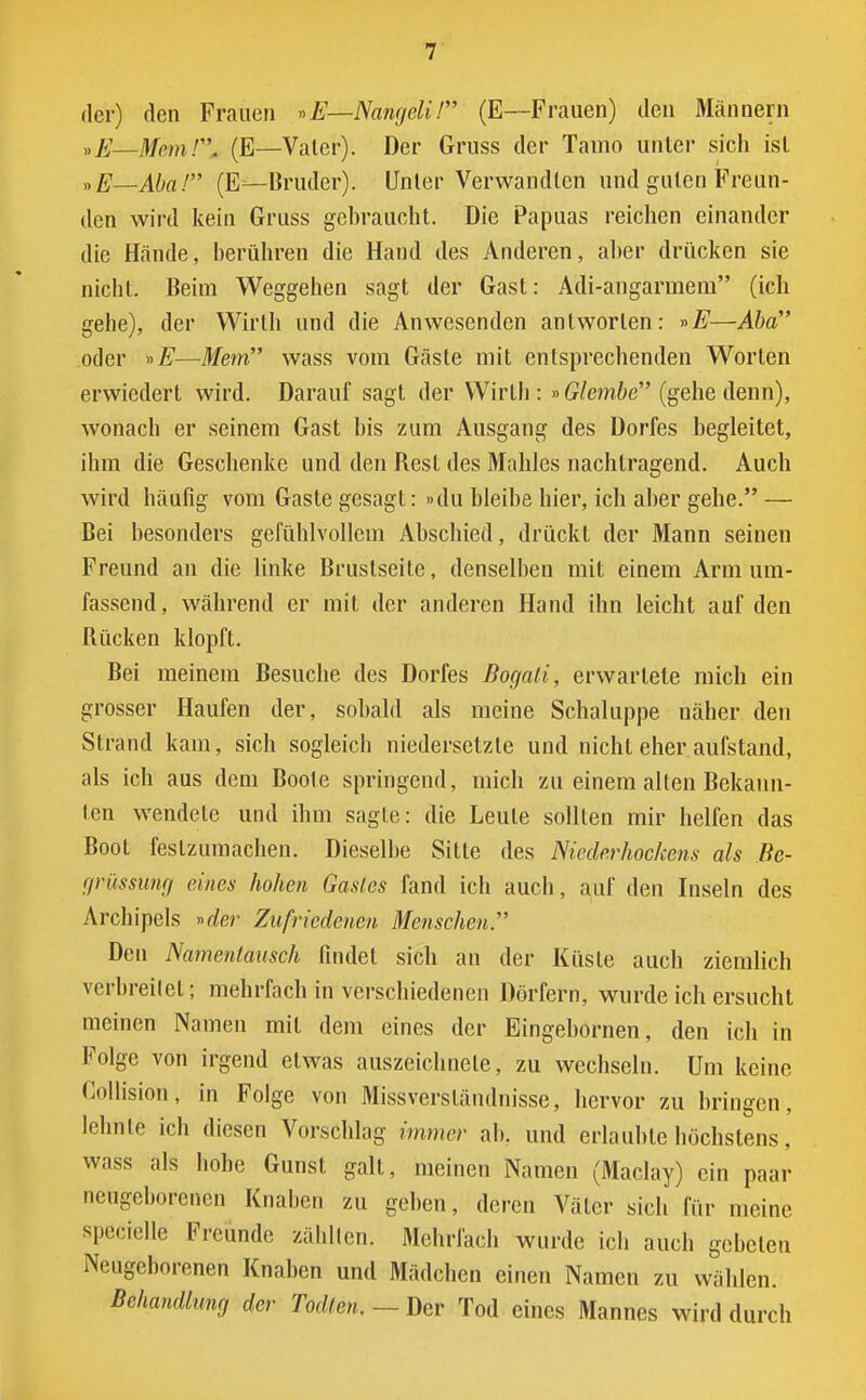 der) den Frauen »E—Nangeli / (E—Frauen) den Männern »E—MemH. (E—Vater). Der Gruss der Tamo unter sich isl »E—Abal (E—Bruder). Unler Verwandten und guten Freun- den wird kein Gruss gebraucht. Die Papuas reichen einander die Hände, berühren die Hand des Anderen, aber drücken sie nicht. Beim Weggehen sagt der Gast: Adi-angarmem (ich gehe), der Wirth und die Anwesenden antworten: »E—Abd oder »E—Mem wass vom Gäste mit entsprechenden Worten erwiedert wird. Darauf sagt der Wirth : »Glembe (gehe denn), wonach er seinem Gast bis zum Ausgang des Dorfes begleitet, ihm die Geschenke und den Rest des Mahles nachtragend. Auch wird häufig vom Gaste gesagt: »du bleibe hier, ich aber gehe. — Bei besonders gefühlvollem Abschied, drückt der Mann seinen Freund an die linke Bruslseite, denselben mit einem Arm um- fassend, während er mit der anderen Hand ihn leicht auf den Rücken klopft. Bei meinem Besuche des Dorfes Bogali, erwartete mich ein grosser Haufen der, sobald als meine Schaluppe näher den Strand kam, sich sogleich niedersetzte und nicht eher aufstand, als ich aus dem Boote springend, mich zu einem alten Bekann- ten wendete und ihm sagte: die Leute sollten mir helfen das Boot festzumachen. Dieselbe Sitte des Niederhockens als Be- grüssung eines hohen Gastes fand ich auch, auf den Inseln des Archipels »der Zufriedenen Menschen.'''' Den Namentausch findet sich an der Küste auch ziemlich verbreitet; mehrfach in verschiedenen Dörfern, wurde ich ersucht meinen Namen mit dem eines der Eingebornen, den ich in Folge von irgend etwas auszeichnete, zu wechseln. Um keine Collision, in Folge von Missversländnisse, hervor zu bringen, lehnte ich diesen Vorschlag immer ab. und erlaubte höchstens, wass als hohe Gunst galt, meinen Namen (Maclay) ein paar neugeborenen Knaben zu geben, deren Väter sich für meine specielle Freunde zählten. Mehrfach wurde ich auch gebeten Neugeborenen Knaben und Mädchen einen Namen zu wählen. Behandlung der Todten. — Der Tod eines Mannes wird durch