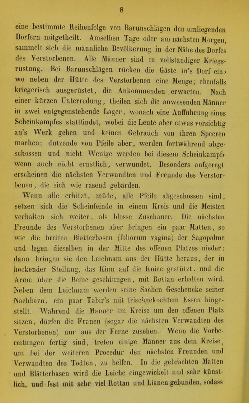 eine bestimmte Reihenfolge von Barunschlägen den umliegenden Dörfern mitgetheilt. Amselben Tage oder am nächsten Morgen, sammelt sich die männliche Bevölkerung in der Nähe des Dorfes des Verstorbenen. Alle Männer sind in vollständiger Kriegs- rustung. Bei Barunschlägen rücken die Gäste in's Dorf ein» wo neben der Hütte des Verstorbenen eine Menge; ebenfalls kriegerisch ausgerüstet, die Ankommenden erwarten. Nach einer kürzen Unterredung, theilen sich die anwesenden Männer in zwei entgegenstehende Lager, wonach eine Aufführungeines Scheinkampfes stattfindet, wobei die Leute aber etwas vorsichtig an's Werk gehen und keinen Gebrauch von ihren Speeren machen; dutzende von Pfeile aber, werden fortwährend abge- schossen und nicht Wenige werden bei diesem Scheinkampff wenn auch nicht ernstlich, verwundet. Besonders aufgeregt erscheinen die nächsten Verwandten und Freunde des Verstor- benen , die sich wie rasend gebärden. Wenn alle erhitzt, müde, alle Pfeile abgeschossen sind, setzen sich die Scheinfeinde in einem Kreis und die Meisten verhalten sich weiter, als blosse Zuschauer. Die nächsten Freunde des Verstorbenen aber bringen ein paar Matten, so wie die breiten Biätterbasen (foliorum vagina) der Sagopalme und legen dieselben in der Miüe des offenen Platzes nieder; dann bringen sie den Leichnam aus der Hütte heraus, der in hockender Stellung, das Kinn auf die Kniee gestützt, und die Arme über die Beine geschlungen, mit RoUan erhalten wird. Neben dem Leichnam werden seine Sachen Geschencke seiner Nachbarn, ein paar Tabir's mit frischgekochtem Essen hinge- stellt. Während die Männer im Kreise um den offenen Platz sitzen, dürfen die Frauen (sogar die nächsten Verwandten des Verstorbenen) nur aus der Feine zusehen. Wenn die Vorbe- reitungen fertig sind, treten einige Männer aus dem Kreise, um bei der weiteren Procedur den nächsten Freunden und Verwandten des Todten, zu helfen. In die gebrachten Mallen und Blätterbasen wird die Leiche eingewickoll und sehr künst- lich, und fest mit sehr viel Rottan und Lianen gebunden, sodass