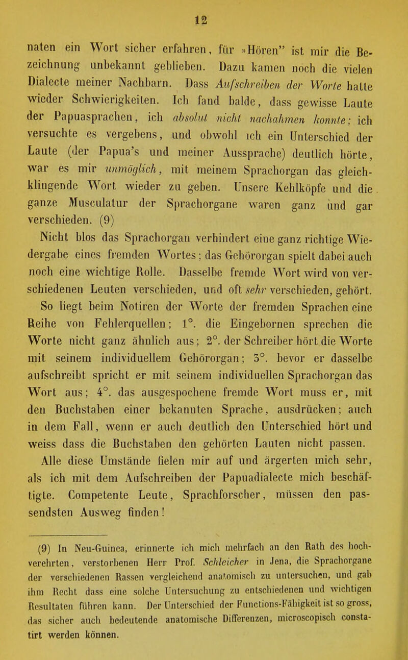 naten ein Wort sicher erfahren, für »Hören ist mir die Be- zeichnung unbekannt gehliehen. Dazu kamen noch die vielen Dialecte meiner Nachbarn. Dass Aufschreiben der Worte halle wieder Schwierigkeiten. Ich fand balde, dass gewisse Laute der Papuasprachen, ich absolut nicht nachahmen konnte; ich versuchte es vergebens, und obwohl ich ein Unterschied der Laute (der Papua's und meiner Aussprache) deutlich hörte, war es mir unmöglich, mit meinem Sprachorgan das gleich- klingende Wort wieder zu geben. Unsere Kehlköpfe und die ganze Musculatur der Sprachorgane waren ganz und gar verschieden. (9) Nicht blos das Sprachorgan verhindert eine ganz richtige Wie- dergabe eines fremden Wortes; das Gehörorgan spielt dabei auch noch eine wichtige Rolle. Dasselbe fremde Wort wird von ver- schiedenen Leuten verschieden, und oft sehr verschieden, gehört. So liegt beim Notiren der Worte der fremden Sprachen eine Reihe von Fehlerquellen; 1°. die Eingebomen sprechen die Worte nicht ganz ähnlich aus; 2°. der Schreiber hört die Worte mit seinem individuellem Gehörorgan; 5°. bevor er dasselbe aufschreibt spricht er mit seinem individuellen Sprachorgan das Wort aus; 4°. das ausgespochene fremde Wort muss er, mit den Buchstaben einer bekannten Sprache, ausdrücken; auch in dem Fall, wenn er auch deutlich den Unterschied hört und weiss dass die Buchstaben den gehörten Laulen nicht passen. Alle diese Umstände fielen mir auf und ärgerten mich sehr, als ich mit dem Aufschreiben der Papuadialecle mich beschäf- tigte. Competente Leute, Sprachforscher, müssen den pas- sendsten Ausweg finden! (9) In Neu-Guinea, erinnerte ich mich mehrfach an den Rath des hoch- verehrten, verstorhenen Herr Prof. Schleicher in Jena, die Sprachorgane der verschiedenen Rassen vergleichend anatomisch zu untersuchen, und gah ihm Recht dass eine solche Untersuchung zu entschiedenen und wichtigen Resultaten führen kann. Der Unterschied der Functions-Fähigkeit ist so gross, das sicher auch bedeutende anatomische Differenzen, microscopisch consta- tirt werden können.