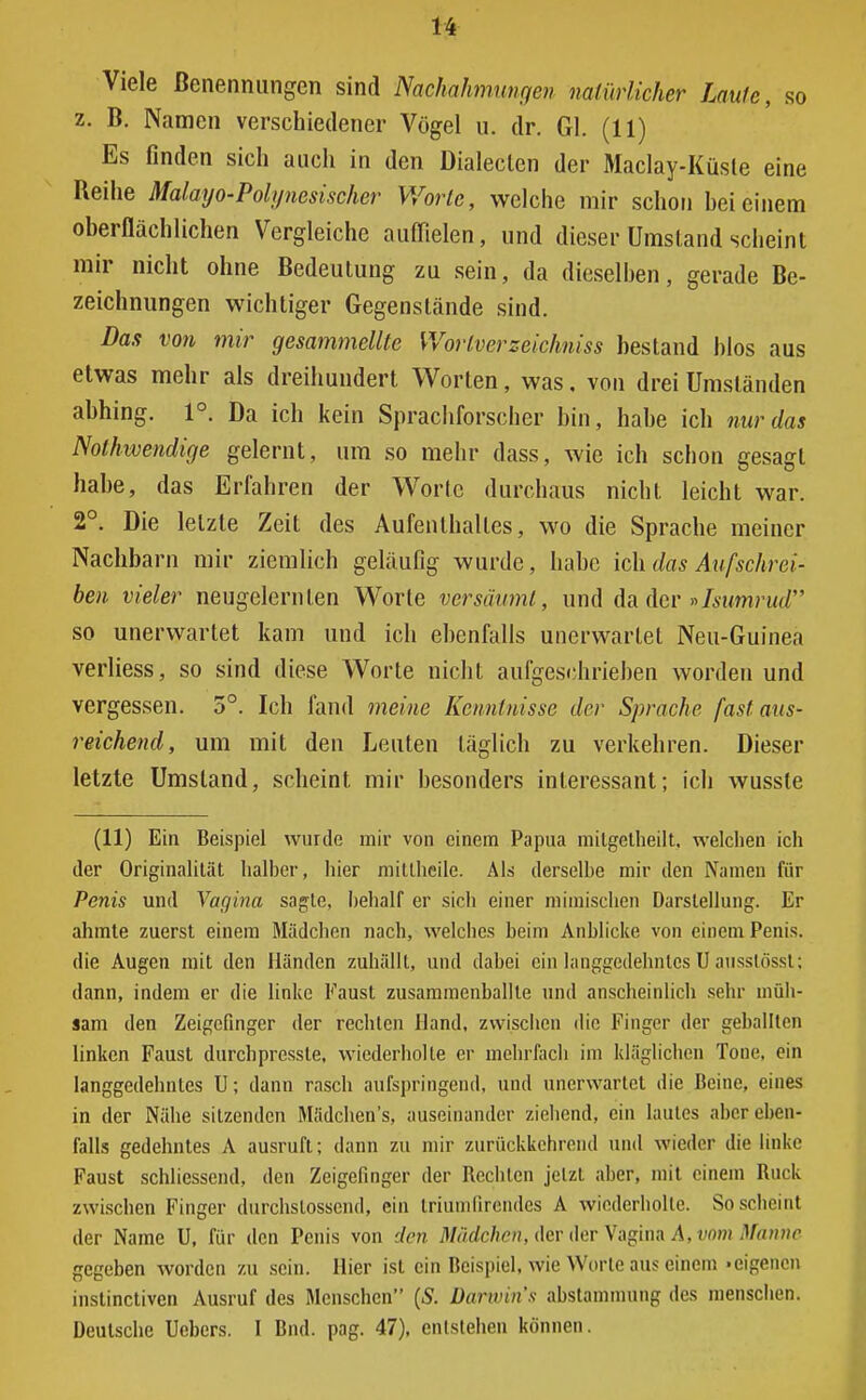 Viele Benennungen sind Nachahmungen natürlicher Laufe, so z. B. Namen verschiedener Vögel u. dr. Gl. (11) Es finden sich auch in den Dialeclen der Maclay-Küsle eine Reihe Malayo-Polynesischer Worte, welche mir schon hei einem oberflächlichen Vergleiche auffielen, und dieser Umstand scheint mir nicht ohne Bedeutung zu sein, da dieselben, gerade Be- zeichnungen wichtiger Gegenstände sind. Das von mir gesammellte Worlverzeichniss bestand blos aus etwas mehr als dreihundert Worten, was, von drei Umständen abhing. 1°. Da ich kein Sprachforscher bin, habe ich nur das Notwendige gelernt, um so mehr dass, wie ich schon gesagt habe, das Erfahren der Worlc durchaus nicht, leicht war. 2°. Die letzte Zeit des Aufenthaltes, wo die Sprache meiner Nachbarn mir ziemlich geläufig wurde, habe ich. das Auf schrei- ben vieler neugelcrnlen Worte versäumt, und da der »Isumrud so unerwartet kam und ich ebenfalls unerwartet Neu-Guinea verliess, so sind diese Worte nicht aufgeschrieben worden und vergessen. 5°. Ich fand meine Kenntnisse der Sprache fast aus- reichend, um mit den Leuten täglich zu verkehren. Dieser letzte Umstand, scheint mir besonders interessant; ich wusste (11) Ein Beispiel wurde mir von einem Papua milgetheilt. welchen ich der Originalität halber, hier mittheile. Als derselbe mir den Namen für Penis und Vagina sagte, behalf er sicli einer mimischen Darstellung. Er ahmte zuerst einem Mädchen nach, welches beim Anblicke von einem Penis, die Augen mit den Händen zuhällt, und dabei ein langgcdehnlcs U ausslösst; dann, indem er die linke Faust zusammenballte und anscheinlich sehr müh- sam den Zeigefinger der rechten Hand, zwischen die Finger der geballten linken Faust durchpressle, wiederholte er mehrfach im kläglichen Tone, ein langgedehnles U; dann rasch aufspringend, und unerwartet die Beine, eines in der Nähe sitzenden Mädchen's, auseinander ziehend, ein lautes aber eben- falls gedehntes A ausruft; dann zu mir zurückkehrend und wieder die linke Faust schliessend, den Zeigefinger der Beeilten jetzt aber, mit einem Buck zwischen Finger durchstossend, ein triumfirendes A wiederholte. So scheint der Name U, für den Penis von den Mädchen, der der Vagina A, vom Manne gegeben worden zu sein. Hier ist ein Beispiel, wie Worte aus einem .eigenen instinetiven Ausruf des Menschen (S. Darwins abstammung des menschen. Deutsche Uebers. I Bnd. pag. 47), entstehen können.