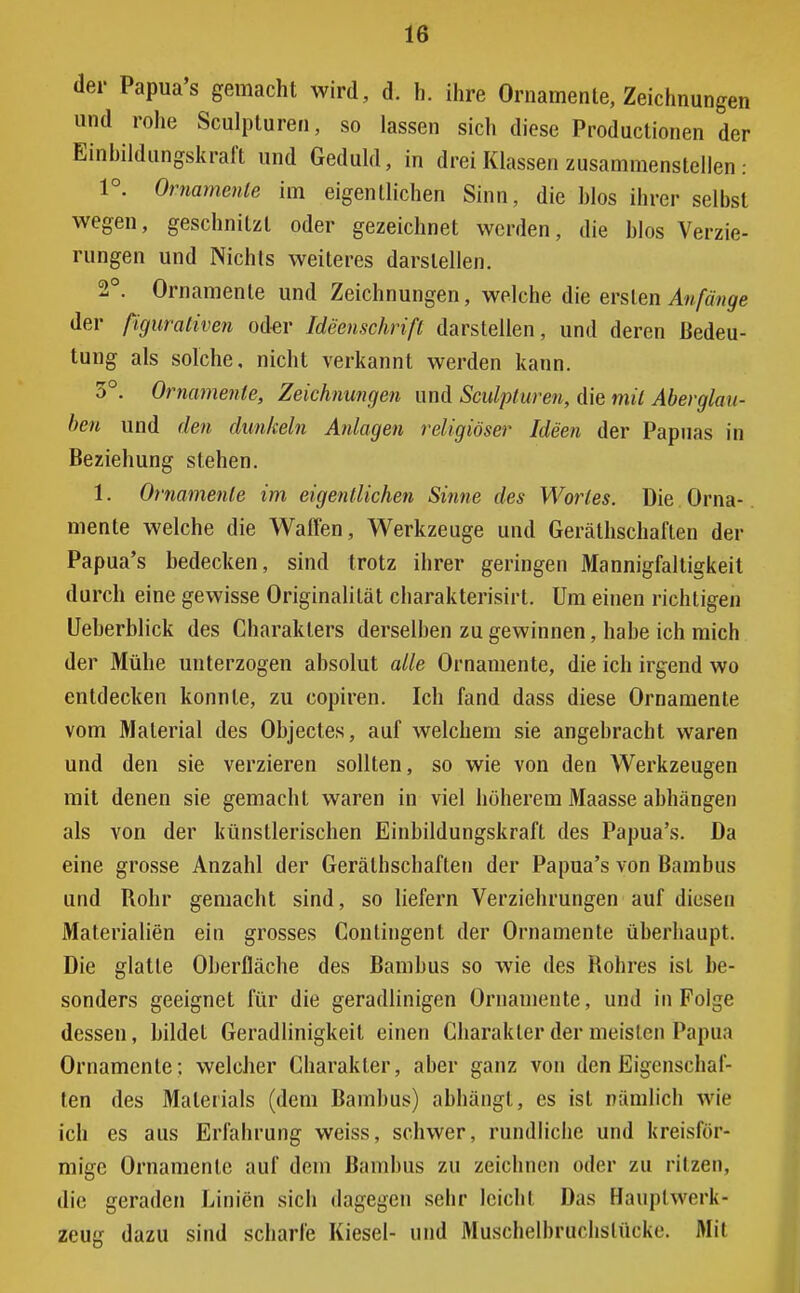 der Papua's gemacht wird, d. h. ihre Ornamente, Zeichnungen und rohe Sculpturen, so lassen sich diese Productionen der Einbildungskraft und Geduld, in drei Klassen zusammenstellen : 1°. Ornamente im eigentlichen Sinn, die Mos ihrer selbst wegen, geschnitzt oder gezeichnet werden, die blos Verzie- rungen und Nichts weiteres darstellen. 2°. Ornamente und Zeichnungen, welche die ersten Anfänge der ßguraliven oder Ideenschrifl darstellen, und deren Bedeu- tung als solche, nicht verkannt werden kann. 3°. Ornamente, Zeichnungen und Sculpturen, die mit Aberglau- ben und den dunkeln Anlagen religiöser Ideen der Papuas in Beziehung stehen. 1. Ornamente im eigentlichen Sinne des Wortes. Die Orna- mente welche die Waffen, Werkzeuge und Gerälhschaften der Papua's bedecken, sind trotz ihrer geringen Mannigfaltigkeit durch eine gewisse Originalität charakterisirt. Um einen richtigen Ueberblick des Charakters derselben zu gewinnen, habe ich mich der Mühe unterzogen absolut alle Ornamente, die ich irgend wo entdecken konnte, zu copiren. Ich fand dass diese Ornamente vom Material des Objectes, auf welchem sie angebracht waren und den sie verzieren sollten, so wie von den Werkzeugen mit denen sie gemacht waren in viel höherem Maasse abhängen als von der künstlerischen Einbildungskraft des Papua's. Da eine grosse Anzahl der Gerälhschaften der Papua's von Bambus und Rohr gemacht sind, so liefern Verziehrungen auf diesen Materialien ein grosses Contingent der Ornamente überhaupt. Die glatte Oberfläche des Bambus so wie des Rohres ist be- sonders geeignet für die geradlinigen Ornamente, und in Folge dessen, bildet Geradlinigkeit einen Charakter der meisten Papu;i Ornamente: welcher Charakter, aber ganz von den Eigenschaf- ten des Materials (dem Bambus) abhängt, es ist nämlich Wa- ich es aus Erfahrung weiss, schwer, rundliche und kreisför- mige Ornamente auf dein Bambus zu zeichnen oder zu ritzen, die geraden Linien sich dagegen sehr leicht Das Hauptwerk- zeug dazu sind scharfe Kiesel- und Muscbelbruclisluckc. Mit