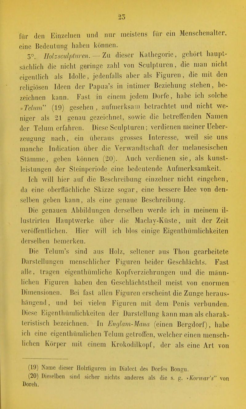 25 für den Einzelnen und nur meistens für ein Menschenalter, eine Bedeutung haben können. 5°. Holssculpturen. — Zu dieser Kathegorie, gehört haupt- sächlich die nicht geringe zahl von Sculpturen, die man nicht eigentlich als Idolle, jedenfalls aber als Figuren, die mit den religiösen Ideen der Papua's in intimer Beziehung stehen, be- zeichnen kann. Fast in einem jedem Dorfe, habe ich solche Mum (19) gesehen, aufmerksam betrachtet und nicht we- niger als 21 genau gezeichnet, sowie die betreffenden Namen der Telum erfahren. Diese Sculpturen; verdienen meiner Ueber- zeugung nach, ein überaus grosses Interesse, weil sie uns manche Indication über die Verwandtschaft der melanesischen Stämme, geben können (20). Auch verdienen sie, als kunst- leislungen der Steinperiode eine bedeutende Aufmerksamkeit. Ich will hier auf die Beschreibung einzelner nicht eingehen, da eine oberflächliche Skizze sogar, eine bessere Idee von den- selben geben kann, als eine genaue Beschreibung. Die genauen Abbildungen derselben werde ich in meinem il- lustrirlen Hauptwerke über die Maclay-Küste, mit der Zeit veröffentlichen. Hier will ich blos einige Eigenlhümlichkeilen derselben bemerken. Die Telum's sind aus Holz, sellener aus Thon gearbeitete Darstellungen menschlicher Figuren heider Geschlächts. Fast alle, tragen eigenthümliche Kopfverziehrungen und die männ- lichen Figuren haben den Geschlächtslheil meist von enormen Dimensionen. Bei fast allen Figuren erscheint die Zunge heraus- hängend, und bei vielen Figuren mit dem Penis verbunden. Diese Eigentümlichkeiten der Darstellung kann man als charak- teristisch bezeichnen. In Englam-Mana (einen Bergdorf), habe ich eine eigenthümlicben Telum getroffen, welcher einen mensch- lichen Körper mit einem Krokodilkopf, der als eine Art von (19) Name dieser Holzliguren im Dialect des Dorfes Bongu. (20) Dieselben sind sicher nichts anderes als die s. p. 'Korwar's von Doreh.