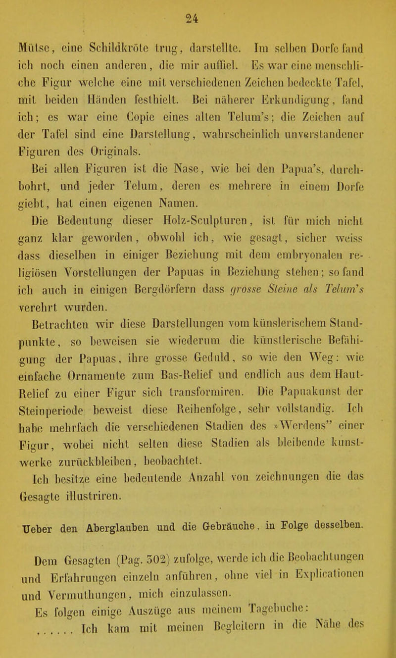 Mülse, eine Schildkröte trug, darstellte. Im selben Dorfe fand ich noch einen anderen, die mir auffiel. Es war eine menschli- che Figur welche eine mit verschiedenen Zeichen bedeckte Tafel, mit beiden Händen festhielt. Bei näherer Erkundigung, fand ich; es war eine Copie eines allen Telum's; die Zeichen auf der Tafel sind eine Darstellung, wahrscheinlich unverstandener Figuren des Originals. Bei allen Figuren ist die Nase, wie hei den Papua's, durch- bohrt, und jeder Telum, deren es mehrere in einem Dorfe gieht, hat einen eigenen Namen. Die Bedeutung dieser Holz-Sculpturen, ist für mich nicht ganz klar geworden, obwohl ich, wie gesagt, sicher weiss dass dieselben in einiger Beziehung mit dem embryonalen re- ligiösen Vorstellungen der Papuas in Beziehung stehen; so fand ich auch in einigen Bergdörfern dass r/rosse Steine als Tehm's verehrt wurden. Betrachten wir diese Darstellungen vom künslerischem Stand- punkte, so beweisen sie wiederum die künstlerische Befähi- gung der Papuas, ihre grosse Geduld, so wie den Weg: wie einfache Ornamente zum Bas-Relief und endlich aus dem Haut- Relief zu einer Figur sich Iransformiren. Die Papuakunst der Steinperiode beweist diese Reihenfolge, sehr vollständig. Ich habe mehrfach die verschiedenen Stadien des »Werdens einer Figur, wobei nicht selten diese Stadien als bleibende Kunst- werke zurückbleiben, beobachtet. Ich besitze eine bedeutende Anzahl von Zeichnungen die das Gesagte illustriren. Heber den Aberglauben und die Gebräuche, in Folge desselben. Dem Gesagten (Pag. 502) zufolge, werde ich die Beobachtungen und Erfahrungen einzeln anführen, ohne viel in Expirationen und Vermuthungen, mich einzulassen. Es folgen einige Auszüge aus meinem Tagebuche.: Ich kam mit meinen Begleitern in die Nähe des