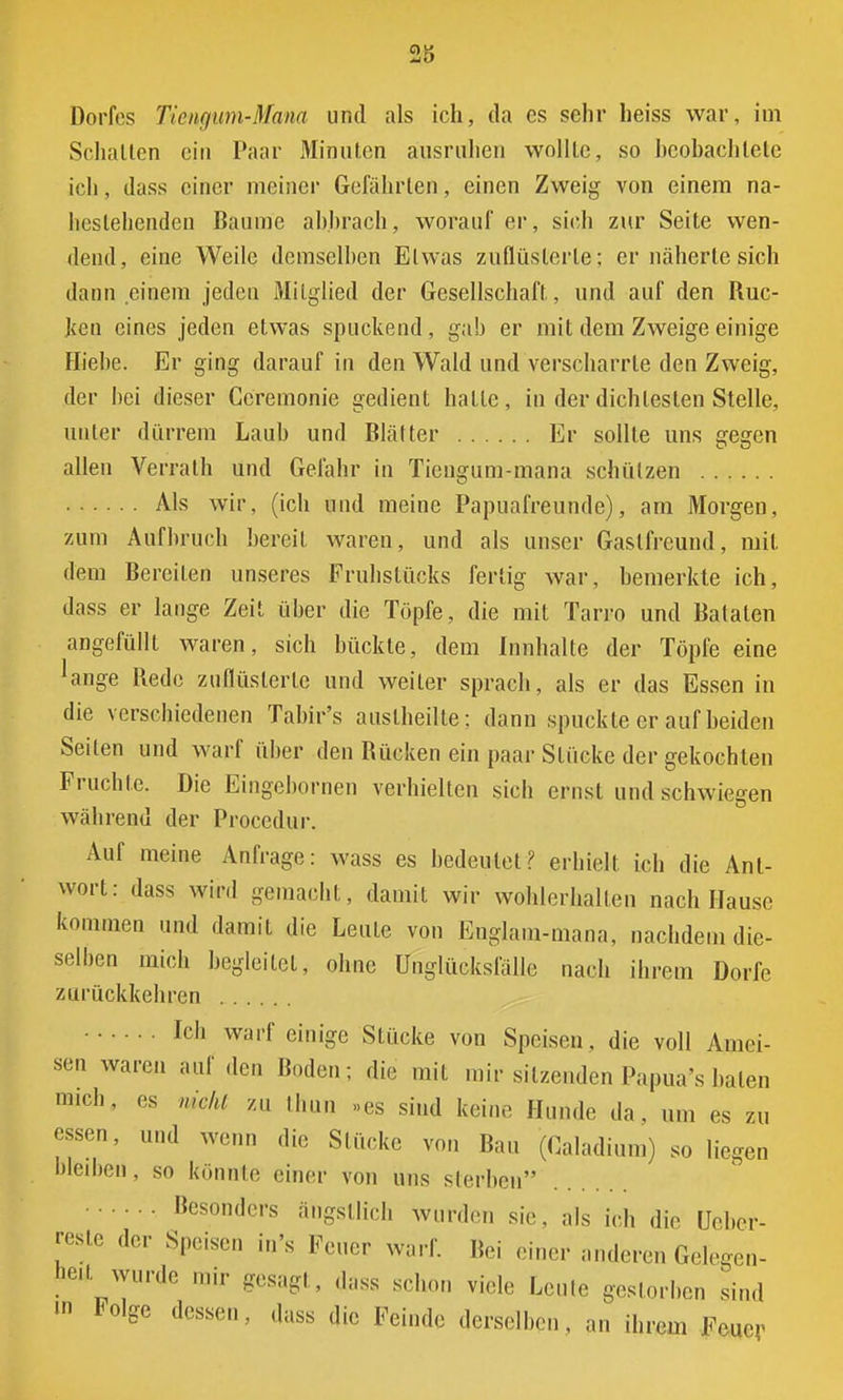 Dorfes Tiengum-Mana und als ich, da es sehr heiss war, im Schalten ein Paar Minuten ausruhen wollte, so beobachtete ich, dass einer meiner Gefährten, einen Zweig von einem na- hestehenden Baume abbrach, worauf er, sich zur Seite wen- dend, eine Weile demselben Etwas zuflüsterte: er näherte sich dann einem jeden Mitglied der Gesellschaft, und auf den Ruc- ken eines jeden etwas spuckend, gab er mit dem Zweige einige Hiebe. Er ging darauf in den Wald und verscharrte den Zweig, der hei dieser Ccremonie gedient hatte, in der dichtesten Stelle, unter dürrem Laub und Blätter Er sollte uns gegen allen Verrath und Gefahr in Tiengum-mana schützen Als wir, (ich und meine Papuafreunde), am Morgen, zum Aufbruch bereit waren, und als unser Gaslfrcund, mit dem Bereiten unseres Frühstücks fertig war, bemerkte ich, dass er lange Zeit über die Töpfe, die mit Tarro und Bataten angefüllt waren, sich bückte, dem Innhalte der Töpfe eine 'äuge Rede zuflüsterte und weiter sprach, als er das Essen in die verschiedenen Tabir's auslheilte: dann spuckte er auf beiden Seiten und warf über den Rücken ein paar Stücke der gekochten Fruchte. Die Eingebornen verhielten sich ernst und schwiegen während der Procedur. Auf meine Anfrage: wass es bedeutet? erhielt ich die Ant- wort: dass wird gemacht, damit wir wohlerhallen nach Hause kommen und damit die Leute von Englam-mana, nachdem die- selben mich begleitet, ohne Unglücksfälle nach ihrem Dorfe zurückkehren Ich warf einige Stücke von Speisen, die voll Amei- sen waren auf den Hoden; die mit mir silzenden Papua's baten mich, es nicht zu thun »es sind keine Hunde da, um es zu essen, und wenn die Stücke von Bau (Galadium) so liegen bleiben, so könnte einer von uns sterben besonders ängstlich wurden sie, als ich die Uebcr- resle der Speisen in's Feuer warf. Bei einer anderen Gelegen- beit wurde mir gesagt, dass schon vi.de Leute gestorben sind m Folge dessen, dass die Feinde derselben, an ihrem Feuer