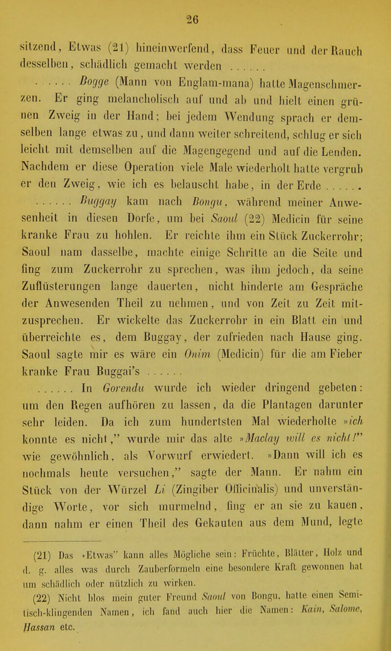 sitzend, Etwas (21) hineinwerfend, dass Feuer und der Rauch desselben, schädlich gemacht werden Bogge (Mann von Englam-mana) hatte Magenschmer- zen. Er ging melancholisch auf und ab und hielt einen grü- nen Zweig in der Hand; hei jedem Wendung sprach er dem- selben lange etwas zu, und dann weiter schreitend, schlug er sich leicht mit demselben auf die Magengegend und auf die Lenden. Nachdem er diese Operation viele Male wiederholt hatte vergrub er den Zweig, wie ich es belauscht habe, in der Erde Buggay kam nach Bongu, während meiner Anwe- senheit in diesen Dorfe, um hei Saoul (22) Medicin für seine kranke Frau zu hohlen. Er reichte ihm ein Stück Zuckerrohr; Saoul nam dasselbe, machte einige Schrille an die Seile und fing zum Zuckerrohr zu sprechen, was ihm jedoch, da seine Zuflüsterungen lange dauerten, nicht hinderte am Gespräche der Anwesenden Theil zu nehmen, und von Zeit zu Zeit mit- zusprechen. Er wickelte das Zuckerrohr in ein Blatt ein und überreichte es, dem Buggay, der zufrieden nach Hause ging. Saoul sagte mir es wäre ein Onim (Medicin) für die am Fieber kranke Frau Buggai's In Gorendu wurde ich wieder dringend gebeten: um den Regen aufhören zu lassen, da die Plantagen darunter sehr leiden. Da ich zum hundertsten Mal wiederholte »ich konnte es nicht, wurde mir das alte »Maclay will es nicht! wie gewöhnlich, als Vorwurf erwiedeii. »Dann will ich es nochmals heute versuchen, sagte der Mann. Er nahm ein Stück von der Würzel Li (Zingiber Officirialis) und unverstän- dige Worte, vor sich murmelnd, fing er an sie zu kauen, dann nahm er einen Theil des Gekauten aus dem Mund, legte (21) Das »Etwas kann alles Mögliche sein: Früchte, Blätter. Holz und (1. g. alles was durch Zauberformeln eine besondere Krall gewonnen bat um schädlich oder nützlich zu wirken. (22) Nicht hlos mein puler Freund Saoul von Bongu. hatte einen Semi- tisch-klingenden Namen, ich fand auch hier die Namen: Kai», Salome, flassan etc.