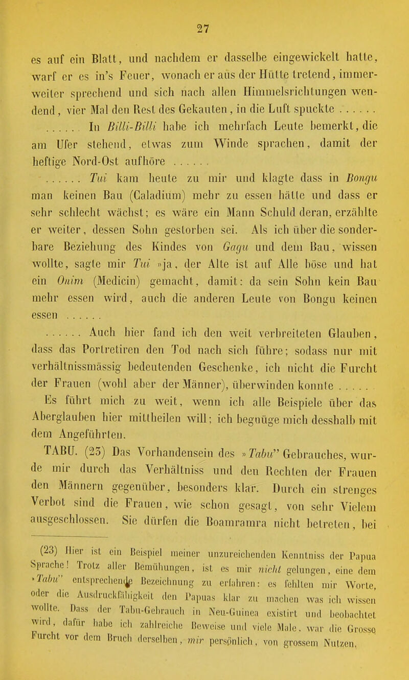 es auf ein Blatt, und nachdem er dasselbe eingewickelt halte, warf er es in's Feuer, wonach er aus der Hülle tretend, immer- weiler sprechend und sich nach allen Himmelsrichtungen wen- dend , vier Mal den Rest des Gekauten , in die Luft spuckte In Billi-Billi habe ich mehrfach Leute bemerkt, die am Ufer stehend, etwas zum Winde sprachen, damit der heftige Nord-Ost aufhöre Tui kam heule zu mir und klagte dass in Bongu man keinen Bau (Caladium) mehr zu essen halle und dass er sehr schlecht wächst; es wäre ein Mann Schuld deran, erzählte er weiter, dessen Sohn gestorben sei. Als ich über die sonder- bare Beziehung des Kindes von Gagu und dem Bau, wissen wollte, sagle mir Tui »ja, der Alle isl auf Alle böse und bat ein Onim (Medicin) gemacht, damit: da sein Sohn kein Bau mehr essen wird, auch die anderen Leute von Bongu keinen essen Auch hier fand ich den weit verbreiteten Glauben, dass das Porlretiren den Tod nach sich führe; sodass nur mit verhällnissmässig bedeutenden Geschenke, ich nicht die Furcht der Frauen (wohl aber der Männer), überwinden konnte Es führt mich zu weit, wenn ich alle Beispiele über das Aberglauben hier miltheilen will; ich begnüge mich desshalb mit dem Angeführten. TABU. (23) Das Vorhandensein des »> Tabu Gebrauches, wur- de mir durch das Verhältniss und den Rechten der Frauen den Männern gegenüber, besonders klar. Durch ein strenges Verbot sind die Frauen, wie schon gesagt, von sehr Vielem ausgeschlossen. Sie dürfen die Boamramra nicht betreten. bei (23) Iiier isl ein Beispiel meiner unzureichenden Kcnntniss der Papua Sprache! Trolz aller Bemühungen, isl es mir nicht gelungen. eine dem •Tabu entsprechen^ Bezeichnung zu erfahren: es fenllen mir Worte, oder die Ausdruckfithigl de, Papuas klar zu machen was ich wissen wollte. Dass der Tabu-Gehrauch in Neu-Guinea exislirt und beobachte« wird, dafür habe ich zahlreiche Beweise und viele Male, war die Grossq Furcht vor dem Bruch derselben, mir personlich, von grossem Nulzen