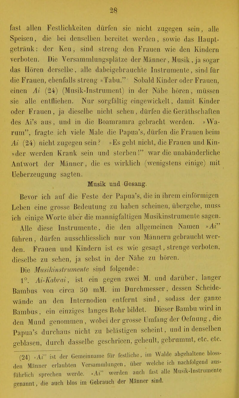 fast allen Festlichkeiten dürfen sie nicliL zugegen sein, alle Speisen, die bei denselben bereitet werden, sowie das Haupt- getränk: der Keu, sind streng den Frauen wie den Kindern verboten. Die Versammlungsplälze der Männer, Musik , ja sogar das Hören derselbe, alle dabeigebrauchte Instrumente, sind für die Frauen, ebenfalls streng »Tabu. Sobald Kinder oder Frauen, einen Ai (24) (Musik-Instrument) in der Nähe hören, müssen sie alle entfliehen. Nur sorgfällig eingewickelt, damit Kinder oder Frauen , ja dieselbe nicht sehen, dürfen die Gerätschaften des Ai's aus, und in die Boamramra gebracht werden. »Wa- rum, fragte ich viele Male die Papua's, dürfen die Frauen beim Ai (24) nicht zugegen sein ? »Es gehl nicht, die Frauen und Kin- »der werden Krank sein und sterben! war die unabänderliche Antwort der Männer, die es wirklich (wenigstens einige) mit Ueberzeugung sagten. Musik und Gesang. Bevor ich auf die Feste der Papua's, die in ihrem einförmigen Leben eine grosse Bedeutung zu haben scheinen, übergehe, muss ich einige Worte über die mannigfaltigen Musikinstrumeule sagen. Alle diese Instrumente, die den allgemeinen Namen »Ai führen, dürfen ausschliesslich nur von Männern gebraucht wer- den. Frauen und Kindern ist es wie gesagt, strenge verholen, dieselbe zu sehen, ja sehst in der Nähe zu hören. Die Musikinstrumente sind folgende: 1°. Ai-Kabrai, ist ein gegen zwei M. und darüber, langer Bambus von circa 50 raM. im Durchmesser, dessen Scheide- wände an den Internodien entfernt sind, sodass der ganze Bambus, ein einziges langes Bohr bildet. Dieser Barnim wird in den Mund genommen, wobei der grosse Umfang der Oefnung, die Papua's durchaus nicht zu belästigen scheint, und in denselben geblasen, durch dasselbe geschrieen, geheult, gebrummt, etc. etc. (24) -Ai ist der Gemeinname für festliche, im Wahle abgehaltene bloss- en Männer erlaubten Versammlungen, über welche ich nachfolgend aus- führlich sprechen werde. »Ai werden and, rast alle Musik-Instrumente genannt, die auch blos im Gebrauch der Männer sind.