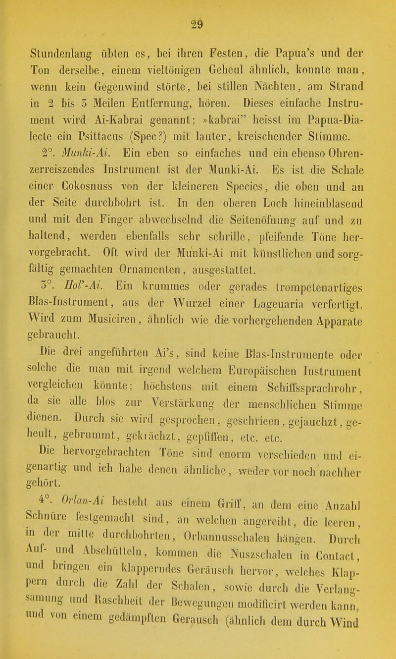 Stundenlang üblen es, bei ihren Festen, die Papua's und der Ton derselbe, einem viellönigen Geheul ähnlich, konnte man, wenn kein Gegenwind störte, bei stillen Nächten, am Strand in 2 bis 5 Meilen Entfernung, hören. Dieses einfache Instru- ment wird Ai-Kabrai genannt; »kabrai heisst im Papua-Dia- lecle ein Psittacus (Spec?) mit lauter, kreischender Stimme. 2°. Munki-Ai. Ein eben so einfaches und ein ebenso Ohren- zerreiszendes Instrument ist der Munki-Ai. Es ist die Schale einer Cokosnuss von der kleineren Species, die oben und an der Seile durchbohrt ist. In den oberen Loch hineinblasend und mit den Finger abwechselnd die Seitenöfnung auf und zu haltend, werden ebenfalls sehr schrille, pfeifende Töne her- vorgebracht. Oft wird der Munki-Ai mit künstlichen und sorg- fältig gemachten Ornamenten, ausgestaltet. 5°. HoV-Ai. Ein krummes oder gerades Irompelenarliges Blas-Inslrument, aus der Wurzel einer Lageuaria verfertigt. Wird zum Musiciren, ähnlich wie die vorhergehenden Apparate gebraucht. Die drei angeführten Ai's, sind keine Blas-Inslrumenle oder solche die man mit irgend welchem Europäischen Instrument vergleichen könnte; höchstens mit einem Schiffssprachrohr, da sie alle Mos zur Verstärkung der menschlichen Stimme dienen. Durch sie wird gesprochen, gesellriecn , gejauchzt, ge- heult, gebrummt, gekiächzt, gepfiffen, etc. etc. Die hervorgebrachten Töne sind enorm verschieden und ei- genartig und ich habe denen ähnliche, weder vor noch nachher gehört. ^ 4°. Orlan-Ai besteht aus einem Griff, an dem eine Anzahl Schnüre festgemacht sind, an welchen angereiht, die leeren, in der mitte durchbohrten, Orbannusschalen hängen. Durch Auf- und Abschütteln, kommen die Nuszschalen in Conlacl, und bringen ein klapperndes Gerausei, hervor, welches Klap- pern durch die Z; ler Schalen, sowie durch die Verlang- »mang und Raschheit der Bewegungen modificirt werden kann, und von einem gedämpften Geräusch (ähnlich dem durch Wind