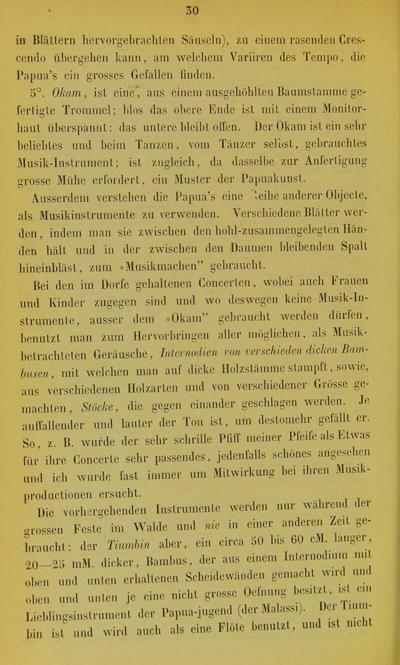 in Blättern hervorgebrachten Sausein), zu einem rasenden Cres- cendo übergehen kann, am welchem Variiren des Tempo, die Papua's ein grosses Gefallen finden. 5°. Okam, ist eine* aus einem ausgehöhlten Bau ms tarn nie ge- fertigte Trommel; blos das obere Ende ist mit einem Monilor- haut überspannt: das untere bleibt offen. Der Okam ist ein sehr beliebtes und beim Tanzen, vom Tänzer selbst, gebrauchtes Musik-Instrument; ist zugleich, da dasselbe zur Anfertigung grosse Mühe erfordert, ein Muster der Papuakunst. Ausserdem verstehen die Papua's eine leihe anderer Objecle, als Musikinstrumente zu verwenden. Verschiedene Biälter wer- den , indem man sie zwischen den hohl-zusammengelegten Hän- den hält und in der zwischen den Daumen bleibenden Spall hineinbläst, zum »Älusikmachen gebraucht. Bei den im Dorfe gehaltenen Concerlen, wobei auch Frauen und Kinder zugegen sind und wo deswegen keine Musik-In- strumente, ausser dem »Okam gebrauchl werden dürfen, benutzt man zum Hervorbringen aller möglichen, als Musik- belrachleten Geräusche, Iniemodien von verschieden dicken Bam- busen, mit welchen man auf dicke Holzslämme slampft, sowie, aus verschiedenen Holzarten und von verschiedener Grösse ge- machten, Stöcke, die gegen einander geschlagen werden. Je auffallender und laufer der Ton ist, um destomehr gefällt er. So z B wurde der sehr schrille Pfiff meiner Pfeife als Etwas für ihre Concerte sehr passendes, jedenfalls schönes angesehen und ich wurde fast immer um Mitwirkung bei ihren Musik- produetionen ersucht. Die vorhergehenden Instrumente werden nur wahrend der «rossen Feste im Walde und nie in einer anderen Zeit ge- braucht; der Tiumbin aber, ein circa 50 bis 60 cM langer, 20-25 mM. dicker, Bambus, der aus einem Internodium mit ol)en U11(l „nie., erhaltenen Scheidewänden gemachl wird und obeil uml ünten je eine nicht grosse Oefnung besitzt ist ein Lieblingsinstrument der Papua-jugend (der Malassi). Der Tium- bin i,l und wird auch als eine Flöte benutzt, und ist nicht