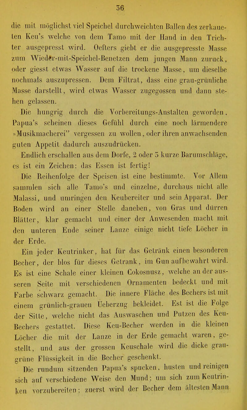 die mit möglichst viel Speichel durchweichten Bahlen des zerkaue- ten Keu's welche von dem Tamo mit der Hand in den Trich- ter ausgepicssl wird. Oel'ters giebt er die ausgeprcsslc Masse zum Wiedftr-mit-Speichel-Benetzen dem jungen Mann zurück, oder giessl etwas Wasser auf die trockene Masse, um dieselbe nochmals auszupressen. Dem Filtrat, dass eine grau-grünliche Masse darstellt, wird etwas Wasser zugegossen und dann ste- hen gelassen. Die hungrig durch die Vorbereitungs-Anstalten geworden, Papua's scheinen dieses Gefühl durch eine noch lärmendere »Musikmacherei vergessen zu wollen, oder ihren anwachsenden guten Appetit dadurch auszudrücken. Endlich erschallen aus dem Dorfe, 2 oder 5 kurze Barumschläge, es ist ein Zeichen: das Essen ist fertig! Die Beihenfolge der Speisen ist eine bestimmte. Vor Allem sammlen sich alle Tamo's und einzelne, durchaus nicht alle Malassi, und umringen den Keubereiler und sein Apparat. Der Boden wird an einer Stelle daneben, von Gras und dürren Blätter, klar gemacht und einer der Anwesenden macht mit den unleren Ende seiner Lanze einige nicht tiefe Löcher in der Erde. Ein jeder Keutrinker, hat für das Getränk einen besonderen Becher, der blos für dieses Getränk, im Gun aufbewahrt wird. Es ist eine Schale einer kleinen Cokosnusz, welche an der äus- seren Seite mit verschiedenen Ornamenten bedeckt und mit Farbe schwarz gemacht. Die innere Fläche des Bechers ist mit einem grünlich-grauen Ueberzug bekleidet. Est ist die Folge der Sitte, welche nicht das Auswaschen und Putzen des Keu- Bechers gestattet. Diese Keu-Becher werden in die kleinen Löcher die mit der Lanze in der Erde gemacht waren, ge- stellt, und aus der grossen Keuschale wird die dicke grau- grüne Flüssigkeit in die Becher geschenkt. Die rundum sitzenden Papua's spucken, husten und reinigen sich auf verschiedene Weise den Mund ; um sich zum Kculrin- ken vorzubereiten: zuerst wird der Becher dem ältesten Mann