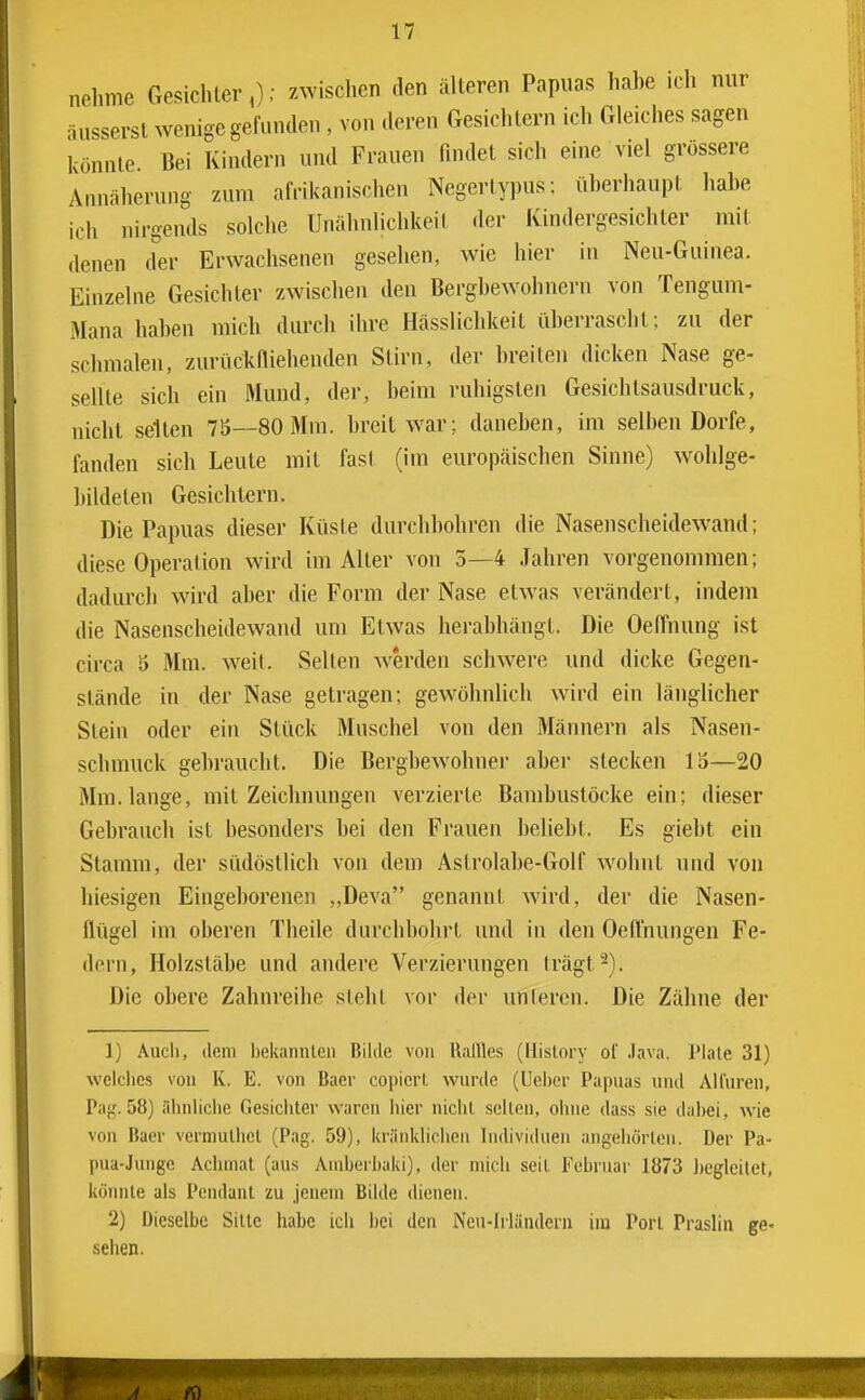 nehme Gesichter,); zwischen den älteren Papuas hahe ich nur äusserst wenige gefunden , von deren Gesichtern ich Gleiches sagen könnte. Bei Kindern und Frauen findet sich eine viel grössere Annäherung zum afrikanischen Negertypus; üherhaupt hahe ich nirgends solche Unähnlichkeit der Kindergesichler mit denen der Erwachsenen gesehen, wie hier in Neu-Guinea. Einzelne Gesichter zwischen den Berghewohnern von Tengum- Mana hahen mich durch ihre Hässlichkeit iiherrascht; zu der schmalen, zurückniehenden Stirn, der hreiten dicken Nase ge- sellte sich ein Mund, der, heim ruhigsten Gesichlsausdruck, nicht selten 75—80 Mm. hreit war; danehen, im selben Dorfe, fanden sich Leute mit fast (im europäischen Sinne) wohlge- hildeten Gesichtern. Die Papuas dieser Küste durchhohren die Nasenscheidewand; diese Operation wird im Alter von 5—4 Jahren vorgenommen; dadurch wird aher die Form der Nase etwas verändert, indem die Nasenscheidewand um Etwas herabhängt. Die OelTnung ist circa 5 Mm. weit. Selten werden schw^ere und dicke Gegen- stände in der Nase getragen; gewöhnlich wird ein länglicher Stein oder ein Stück Muschel von den Männern als Nasen- schmuck gehraucht. Die Bergbewohner aber stecken 15—20 Mm. lange, mit Zeichnungen verzierte Bambuslöcke ein; dieser Gebrauch ist besonders bei den Frauen beliebt. Es giebt ein Stamm, der südöstlich von dem Aslrolabe-Golf wohnt und von hiesigen Eingeborenen ,,Deva genannt wird, der die Nasen- flügel im oberen Theile durchbohrt und in den Oefl'nungen Fe- dern, Holzstäbe und andere Verzierungen Irägt^). Die obere Zahnreihe steht vor der unlercn. Die Zähne der 1) Audi, (lern bekannlcn Bilde von llallles (Hislory ol .lava. Plale 31) welches von K. E. von Baer copicrl wurde (Ueber Papuas und Allüren, Par,'. 58) älinliciie Gesichter waren hier nicht seilen, ohne dass sie dabei, wie von Baer vermuthel (Pag. 59), ki'änldiclien Individuen angehörten. Der Pa- pua-Junge Achmat (aus Aniberbaki), der mich seit Februar 1873 Jicgleilet, könnte als Pendant zu jenem Bilde dienen. 2) Dieselbe Sitte habe ich bei den Neu-Irländeru im Port Praslin ge- sehen.