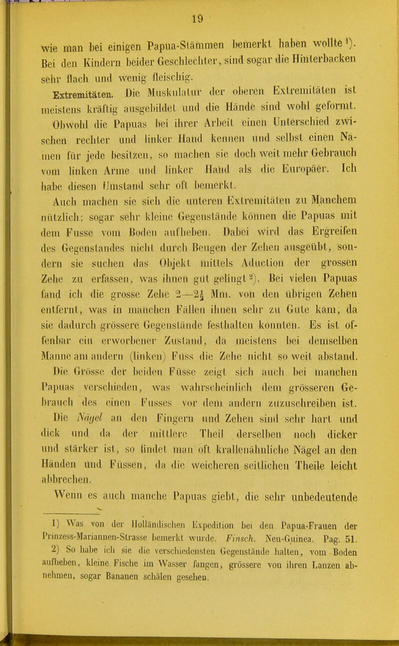 wie man bei einigen Papua-Slänimen bemerkt haben wollte »)• Bei den Kindern beider Geschlechter, sind sogar die Hinterbacken sehr flach und wenig fleischig. Extremitäten. Die Muskulatur der oberen Extremitäten ist meistens kräftig ausgebildet und die Hände sind wohl geformt. Obwohl die Papuas bei ihrer Arbeit einen Unterschied zwi- schen rechter und linker Hand kennen und selbst einen Na- men für jede besitzen, so machen sie doch weit mehr Gebrauch vom linken Arme uiul linker Hand als die Europäer. Ich habe diesen Umstand sehr oft bemerkt. Auch machen sie sich die unteren Extremitäten zu Manchem nützlich; sogar sehr kleine Gegenstände können die Papuas mit dem Fusse vom Boden aufheben. Dabei wird das Ergreifen des Gegenstandes nicht durch Beugen der Zehen ausgeübt, son- dern sie suchen das Objekt mittels Aduction der grossen Zehe zu erfassen, was ihnen gut gelingt2). Bei vielen Papuas fand ich die grosse Zehe 2—2^ Mm. von den übrigen Zehen entfernt, was in manchen Fällen ihnen sehr zu Gute kam, da sie dadurch grössere Gegenstände festhalten konnten. Es ist of- fenbar ein erworbener Zusland, da meistens bei demselben Manne am andern (linken) Fuss die Zehe nicht so weit abstand. Die Grösse der beiden Füsse zeigt sich auch bei manchen Papuas verschieden, was wahrscheinlich dem grösseren Ge- ])rauch des einen Fusses vor dem andern zuzuschreiben ist. Die Nägel an den Fingern und Zehen sind sehr hart und dick und da der mittlere Theil derselben noch dicker und stärker ist, so lindet man oft krallenähnliche Nägel an den Händen und Füssen, da die weicheren seitlichen Theile leicht abbrechen. Wenn es auch manche Papuas giebt, die sehr unbedeutende 1) Was von der llollündischeii Expedition bei den Papua-Frauen der Prinzess-Mariannen-Slrasse bemerkt wurde. Finsch. Neu-Guinea. Pag. 51. 2) So habe icli sie die verschiedensten Gcgensliinde Jialten, vom Boden aufheben, kleine Fische im Wasser fangen, grössere von iliren Lanzen ab- nehmen, sogar Bananen schälen gesellen.
