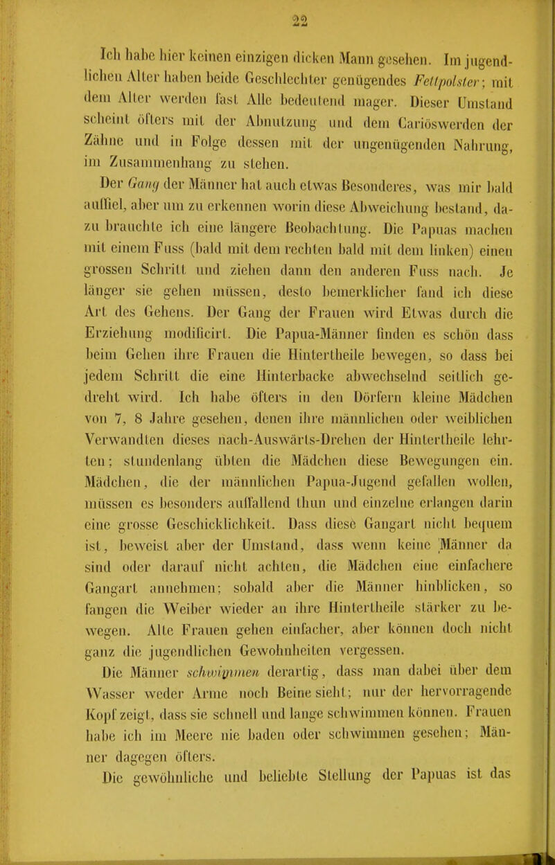 Ich liahe hier keinen einzigen dicken Mann gesellen. Im jugend- hchen Alter haben beide Geschlechter genügendes Fellpolsler; mit dem Alter werden last Alle bedeutend mager. Dieser Umstand scheint öfters mit der Abnutzung und dem Cariöswerden der Zähne und in Folge dessen mit der ungenügenden Nahrung, im Zusammenhang zu stehen. Der Gang der Mäimer hat auch etwas Besonderes, was mir bald aulfiel, aber um zu erkennen worin diese Aljweichung bestand, da- zu brauchte ich eine längere ßeobachtimg. Die Papuas machen mit einem Fuss (bald mit dem rechten bald mit dem linken) einen grossen Schritt und ziehen dann den anderen Fuss nach. Je länger sie gehen müssen, desto bemerklicher fand ich diese Art des Gehens. Der Gang der Frauen wird Etwas durch die Erziehung modificirt. Die Papua-Männer finden es schön dass beim Gehen ihre Frauen die Hintertheile bewegen, so dass bei jedem Schritt die eine Hinterbacke abw^echselnd seitlich ge- dreht wird. Ich habe öfters in den Dörfern kleine Mädchen von 7, 8 Jahre gesehen, denen ihre männlichen oder weiblichen Verwandten dieses nach-Auswärts-Drehen der Hintertheile lehr- ten ; stundenlang übten die Mädchen diese Bewegungen ein. Älädchen, die der männhchen Papua-Jugend gefallen wollen, müssen es besonders auflallend thun und einzelne erlangen darin eine grosse Geschicklichkeit. Dass diese Gangart nicht Itequem ist, beweist aber der Umstand, dass wenn keine Männer da sind oder darauf nicht achten, die Mädchen eine einfachere Gangart annehmen; sobald aber die Männer hinblickcn, so fangen die Weiber wieder an ihre Hintertheile stärker zu be- wegen. Alte Frauen gehen einfacher, aber können doch nicht ganz die jugendlichen Gewohnheiten vergessen. Die Männer schwipimen derartig, dass man dabei über dem Wasser weder Arme noch Beine sieht; nur der hervorragende Kopf zeigt, dass sie schnell und lange schwimmen können. Frauen habe ich im Meere nie baden oder schwimmen gesehen; Män- ner dagegen öfters. Die gewöhnliche und belieble Stellung der Papuas ist das