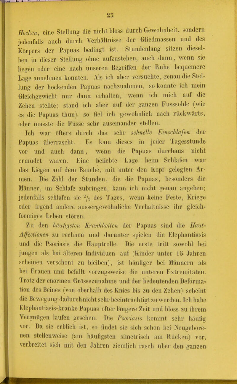 Hocken, eine Stellung die nicht bloss durch Gewohnheit, sondern jedenfalls auch dui-ch Verhältnisse der Gliedmassen und des Körpers der Papuas bedingt ist. Stundenlang sitzen diesel- ben in dieser Stellung ohne aufzustehen, auch dann, wenn sie liegen oder eine nach unseren Begriflen der Ruhe bequemere Lage annehmen könnten. Als ich aber versuchte, genau die Stel- lung der hockenden Papuas nachzuahmen, so konnte ich mein Gleichgewicht nur dann erhallen, wenn ich mich auf die Zehen stellte; stand ich aber auf der ganzen Fusssohle (wie es die Papuas thun), so fiel ich gewöhnlich nach rückwärts, oder musste die Füsse sehr auseinander stellen. Ich war öfters durch das sehr schnelle Emschlafen der Papuas überrascht. Es kam dieses in jeder Tagesstunde vor und auch dann, wenn die Papuas durchaus nicht ermüdet waren. Eine belieble Lage beim Schlafen war das Liegen auf dem Bauche, mit unter den Kopf gelegten Ar- men. Die Zahl der Stunden, die die Papuas, besonders die Männer, im Schlafe zubringen, kann ich nicht genau angeben; jedenfalls schlafen sie ^/s des Tages, wenn keine Feste, Kriege oder irgend andere aussergewöhnliche Verliällnisse ihr gleich- förmiges Leben stören. Zu den häufigsten Krankheilen der Papuas sind die Haut- Affeclionen zu rechnen und darunter spielen die Elephantiasis und die Psoriasis die Hauptrolle. Die erste ti'itt sowohl bei jungen als bei älteren Individuen auf (Kinder unter 15 Jahren scheinen verschont zu bleiben), ist häufiger bei Männern als bei Frauen und befällt vorzugsweise die unteren Extremitäten. Trotz der enormen Grössezunahme und der bedeutenden Deforma- tion des Beines (von oberhalb des Knies bis zu den Zehen) scheint die Bewegung dadurchnichtsehrbeeinlrächtigtzu werden. Ich habe Elephantiasis-kranke Papuas öfter längere Zeit und bloss zu ihrem Vergnügen laufen gesehen. Die Psoriasis kommt sehr häufig vor. Da sie erblich ist, so findet sie sich schon bei Neugebore- nen stellenweise (am häufigsten simetrisch am Rücken) vor, verbreitet sich mit den Jahren ziemlich rasch über den ganzen