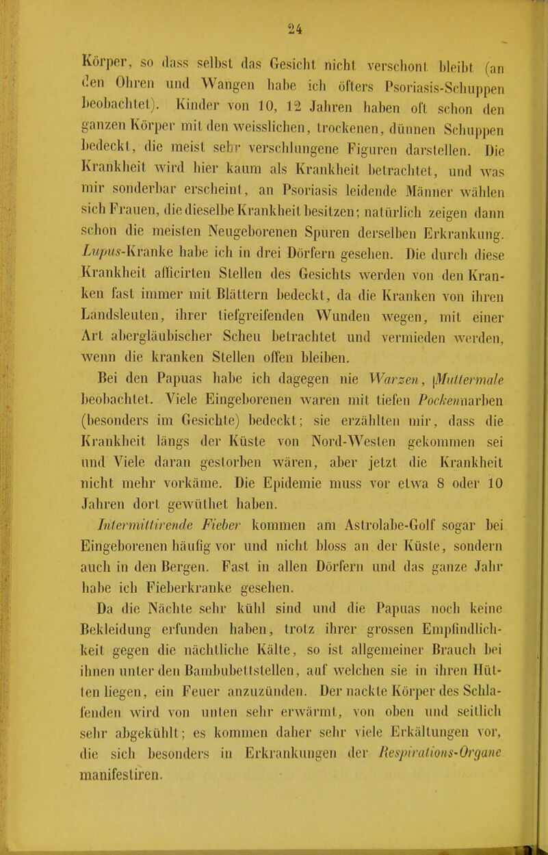 Körper, so dass selbst das Gesiclil nichl verschont bleibt (an den Ohren und Wangen habe ich öfters Psoriasis-Schuppen beobachtet). Kinder von 10, 12 Jahren haben oft schon den ganzen Körper mit den weisslichen, trockenen, dünnen Schuppen bedeckt, die meist sehr verschlungene Figuren darstellen. Die Krankheit wird hier kaum als Krankheil betrachtet, und was mir sonderbar erscheint, an Psoriasis leidende Männer wählen sich Frauen, die dieselbe Krankheit besitzen; natürlich zeigen dann schon die meisten Neugeborenen Spuren derselben Erkrankung. Lupus-Kranke habe ich in drei Dörfern gesehen. Die durch diese Krankheit afTicirten Stellen des Gesichts Averden von den Kran- ken fast immer mit Blättern bedeckt, da die Kranken von ihren Landsleuten, ihrer liefgreifenden Wunden wegen, mit einer Art abergläubischer Scheu betrachtet und vermieden werden, wenn die kranken Stellen offen bleiben. Bei den Papuas habe ich dagegen nie Warzen, \MuUermale beobaclitet. Viele Eingeborenen waren nn't tiefen Pockenwav]}Q\\ (besonders im Gesichte) bedeckt; sie erzählten mir, dass die Krankheit längs der Küste von Nord-Westen gekommen sei und Viele daran gestorben wären, aber jetzt die Krankheit nicht mehr vorkäme. Die Epidemie muss vor etwa 8 oder 10 Jahren dort gewüthet haben. InfermiUirende Fieber kommen am Astrolabe-Golf sogar bei Eingeborenen häufig vor und nicht bloss an der Küste, sondern auch in den Bergen. Fast in allen Dörfern und das ganze Jahr habe ich Fieberkranke gesehen. Da die Nächte sehr kühl sind und die Papuas noch keine Bekleidung erfunden haben, trotz ihrer grossen Empfindlich- keit gegen die nächtliche Kälte, so ist allgemeiner Brauch bei ihnen unter den Bambubetlstellen, aufweichen sie in ihren Hüt- ten liegen, ein Feuer anzuzünden. Der nackte Körper des Schla- fenden wird von unten sehr erwärmt, von oben und seitlich sehr abgekühlt; es kommen daher sehr viele Erkältungen vor. die sich besonders in Erkrankungen der Respimlions-Organc manifesliren.