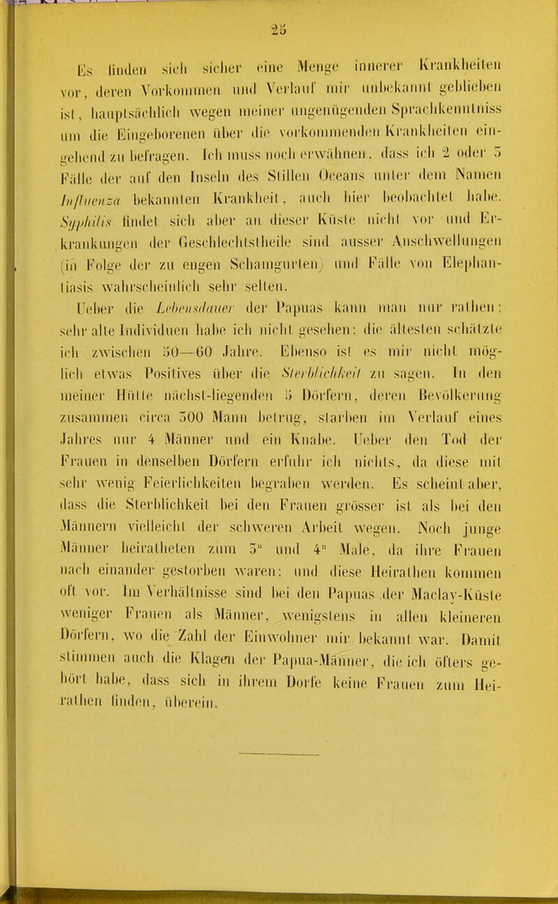 Es linden sicli sicher eine iMeiige innerer Kranklieileu vor, deren Vorkommen und Verlan! mir iinhek.'uinl geblieben isl, lianpLsiiohlicli wegen meiner ungenügenden Spraelikennlniss um die Eingeborenen über die vorkommenden K'ranklieilen ein- gebend zu itelragen. leb muss noch erwähnen. dass ieli 2 oder 3 Fälle der auf den Inseln des Süllen Oeeans nnler dem Namen Jii/li(en-.(i bekannten Kranklieil, auch hiei' beobaehtel iiabe. Si/jjhiliii findet sieh aber an dieser Küsle nichl vor nnd Er- krankungen der Geschlecblslheile sind ausser Anschwellungen (in Folge der zu engen Schamgurlen und Fälle von Elephan- liasis wahi'seiieinlich sehr seilen. Uei»er die Lrheiisdmier der Papuas kann man nurralhen: sehr alle Individuen habe ich nichl gesehen: die älleslen schätzte ich zwischen oO—60 Jahre. Ebenso isl es mir nicht mög- lich etwas Positives über die Sierhiic/iki'il zu sagen. In den meiner Hülle nächsl-liegenden ü üöj'fern, der(;n Bevölkerung znsammen cii-ca 300 Mann belrug, slarlien im Verlaul' eines .lahi'es nur 4 iMänner und ein Knabe. IJeber den Tod der Frauen in denselben Dörfern erfnlir ich nichts, da diese mit sehr wenig Feierlichkeilen begraben werden. Es scheint aber, dass die Sterblichkeit bei den Frauen grösser ist als hei den -Männern vielleicht der schweren Arbeit wegen. Noch junge Männer heirathelen zum 3 und 4 Maie, da ihre Frauen nach einander gestorben waren: und diese Heirathen kommen oll vor. Im Verhällni.sse sind bei den Papuas der Maclav-Küste weniger Frauen als Männer, wenigstens in allen kleineren Dörfern, wo die Zahl der Einwohner mir bekannt war. Damit stimmen auch die Klagen der Papua-Männer, die icli öfters ge- hört habe, da.ss sich in ihrem Dorfe keine Frauen zum Hei- ralhen linden, übercin.