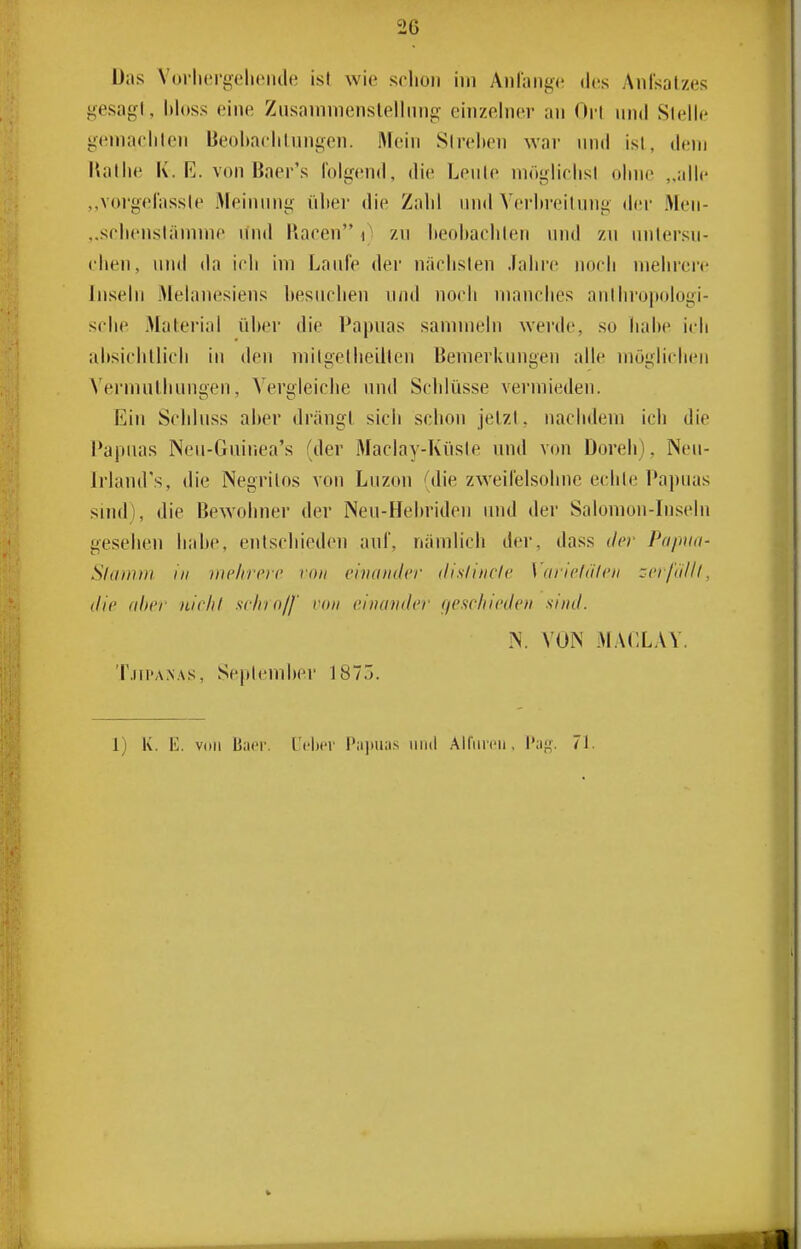 Das VorluTgelieiule isl wie sclion im AnCange dos Aufsatzes gesagt, hloss eine Zusainmenslelliing einzelner an Oit und Stelle geniaeliteji Beobaclilungcn. Mein Streben war und ist, dem Kallic K. K. von Baer's folgend, die Leute möglielisl ohne „iillc ,,vorgel'assle iMeinung i'ilier die Zalil und Verln-eilnng der Men- „srlienstämme und Raeen 0 zu lieohaclilen und zu untersu- chen. und da ich im Lanle der nächsten Jahre noch mehrere Inseln Melanesiens besuchen n/id noch manches anthropologi- sche Material über die Papuas sammeln werde, so liahe ich ahsiclillicli in den milgetheillen Bemerkungen alle möglichen N'ermulliungen, Vergleiche und Schlüsse vermieden. Ein Schluss aber drängt sich schon jetzt, nachdem ich die Papuas Nen-Guiriea's (der Maclay-Küste und von Doreh), Neu- Irlaud's, die Negrilos von Luzon (die zweilelsohne echte Papuas siiul), die Bewohner der Neu-Hebriden und der Salomon-Inseln gesehen habe, entschieden auf, nämlich der, dass der Papua- Slatntn In iiic/irrrc von eiiuiudcr disliiiclc Varwliilcii zeifällt, die aber nichl siliio/f rmi einander f/esehieden sind. N. VON MACLAY. 'r.iii'A.NAs, September 1875. 1) K. E. voll B.-ior. t'cbcr P;i]mas iiiul Airnrcii. 71.