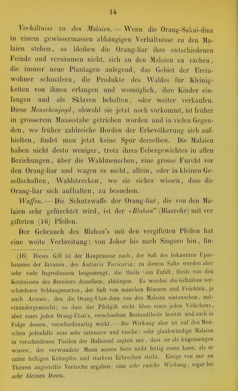 Verhüllniss zu den Malaien. — Wenn die Orang-Sakai-dina in einem gevvissermassen abliangigen Verhältnisse zu den Ma- laien stehen, so Weihen die Oi-ang-liar ihre entschiedenen Feinde und versäumen nicht, sich an den Malaien zu rächen, die immer neue Plantagen anlegend, das Gehiet der Urein- wohner schmälern, die Produkte des Waldes für Kleinig- keiten von ihnen erlangen und womöglich, ihre Kinder ein- langen und als Sklaven behalten, oder weiter verkaufen. Diese Menschenjagd, obwohl sie jetzt noch vorkommt, ist früher in grösserem Maassstabe getrieben worden und in vielen Gegen- den , wo früher zahlreiche Horden der Urbevölkerung sich auf- hielten, findet man jetzt keine Spur derselben. Die Malaien haben nicht desto weniger, trotz ihres Uebergewichtes in allen Beziehungen, über die Waldmenscben, eine grosse Furcht vor den Orang-liar und wagen es nicht, allein, oder in kleinen Ge- sellschaften, Waldstrecken, wo sie sicher wissen, dass die Orang-liar sich aufhalten, zu besuchen. Waffen. — Die Schutzwaüe der Orang-liar, die von den Ma- laien sehr gefürchtet wird, ist der »iß/aA«/* (Blasrohr) mit ver gifteten (16) Pfeilen. Der Gebrauch des Blahan's mit den vergifteten Pfeilen hat eine weite Verbreitung; von Johor bis nach Singoro hin, fin- (16) Dieses Gift ist der Hauptmasse nach, der Saft des bekannleii Upas- baumes der Javanen, des Antiaris To.ricuria; zu diesem Safle werden aber sehr viele Ingredienzen beigemengt, die tlieils - om Zufall, theils von den lientnissen des Bereiters desselben, abhängen. Es werden dieGil'lzähnever- schiedener Scidangenarten, der Saft von manciieu Bäumen und Frücliten, ja auch Arsenic, den die Orang-Utan dina von den Malaien einlauschen. mil- einandergemischt; so dass das Pfeilgift nicht bloss eines jeden Völkchens, aber eines jeden Orang-Utan's, verschiedene BeslandLheile besitzt und auch m Folge dessen, verschiedenartig wirkt. —Die Wirkung aber ist auf den Men- schen jedenfalls eine sehr intensive und rasche; sehr glaubwürdige Malaien in verschiedenen Theilen der Halbinsel sagten mir, dass sie als Augenzeugen wissen, der verwundete Mann seinen Sirie nicht fertig essen kann, als er unter heftigen Krämpfen und starkem Erbrechen stirbt. Einige von nur an Thieren angestellte Verzuche ergaben: eine sehr rasclie Wirkung, sogar bei sehr kleinen Dosen.