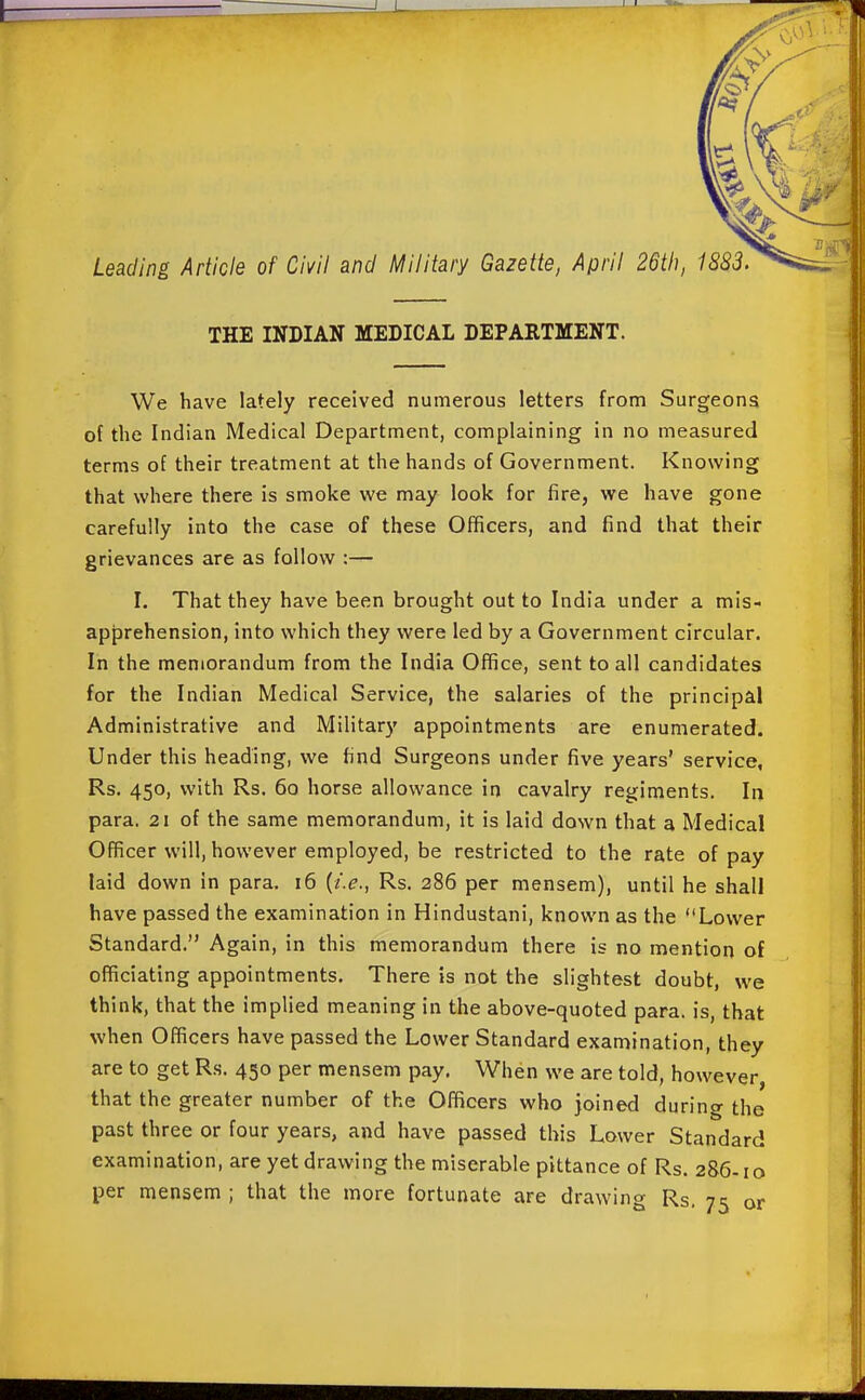 THE INDIAN MEDICAL DEPARTMENT. We have lately received numerous letters from Surgeons of the Indian Medical Department, complaining in no measured terms of their treatment at the hands of Government. Knowing that where there is smoke we may look for fire, we have gone carefully into the case of these Officers, and find that their grievances are as follow :— I. That they have been brought out to India under a mis- apprehension, into which they were led by a Government circular. In the memorandum from the India Office, sent to all candidates for the Indian Medical Service, the salaries of the principal Administrative and Military appointments are enumerated. Under this heading, we find Surgeons under five years' service, Rs. 450, with Rs. 60 horse allowance in cavalry regiments. In para. 21 of the same memorandum, it is laid down that a Medical Officer will, however employed, be restricted to the rate of pay laid down in para. 16 {i.e., Rs. 286 per mensem), until he shall have passed the examination in Hindustani, known as the Lower Standard. Again, in this memorandum there is no mention of officiating appointments. There is not the slightest doubt, we think, that the implied meaning in the above-quoted para, is, that when Officers have passed the Lower Standard examination, they are to get Rs. 450 per mensem pay. When we are told, however, that the greater number of the Officers who joined during the past three or four years, and have passed this Lower Standard examination, are yet drawing the miserable pittance of Rs. 286-10 per mensem ; that the more fortunate are drawing Rs, 75 or