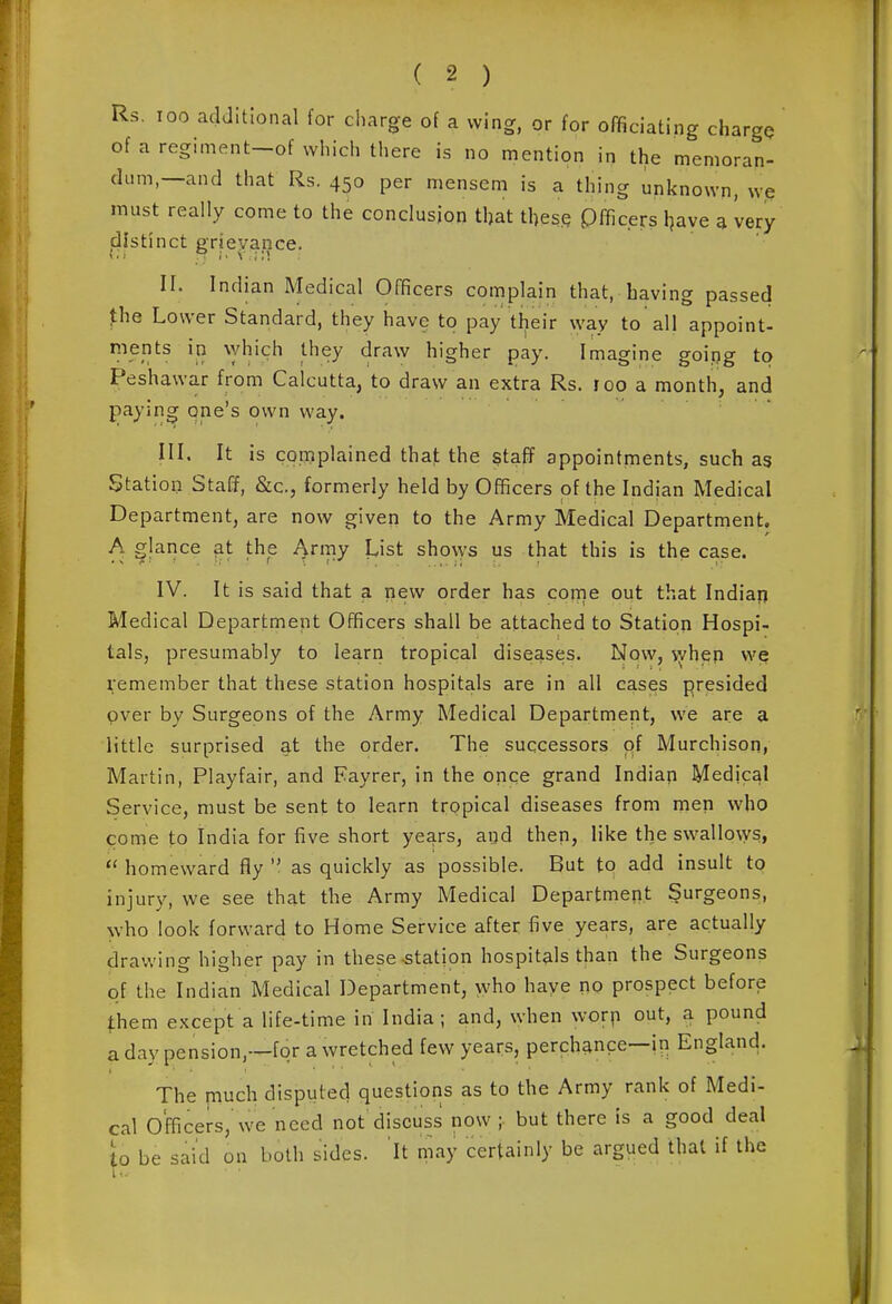 Rs. 100 aclJitional for charge of a wing, or for officiating charge of a regiment-of which there is no mention in the memoran- dum,—and that Rs. 450 per mensem is a thing unknown, we must really come to the conclusion that these pfficers l^ave 3 very distinct grievance. II. Indian Medical Officers complain that, having passed fhe Lower Standard, they have to pay their way to all appoint- ments in which they draw higher pay. Imagine goipg to Peshawar from Calcutta, to draw an extra Rs. roo a month, and paying one's own way. HI. It is complained that the staff appointments, such as Station Staff, &c., formerly held by Officers of the Indian Medical Department, are now given to the Army Medical Department. A glance at the Army List shows us that this is the case. IV. It is said that a new order has conie out that Indiai) Medical Department Officers shall be attached to Station Hospi- tals, presumably to learn tropical diseases. Now, vyhep we Remember that these station hospitals are in all cases presided pver by Surgeons of the Army Medical Department, we are a little surprised at the order. The successors qf MurchisoHi Martin, Playfair, and Fayrer, in the once grand Indian Medical Service, must be sent to learn tropical diseases from inen who come to India for five short years, and then, like the swallo\ys,  homeward fly  as quickly as possible. But to add insult to injury, we see that the Army Medical Department Surgeons, who look forward to Home Service after five years, are actually drawing higher pay in these-station hospitals than the Surgeons of the Indian Medical Department, who haye no prospect before |;hem except a life-time in India; and, when worp out, a pound aday pension,—for a wretched few years, perchance—in England. The much disputed questions as to the Army rank of Medi- cal Officers,'we need not discuss now; but there is a good deal to be said on both sides. It may certainly be argued that if the