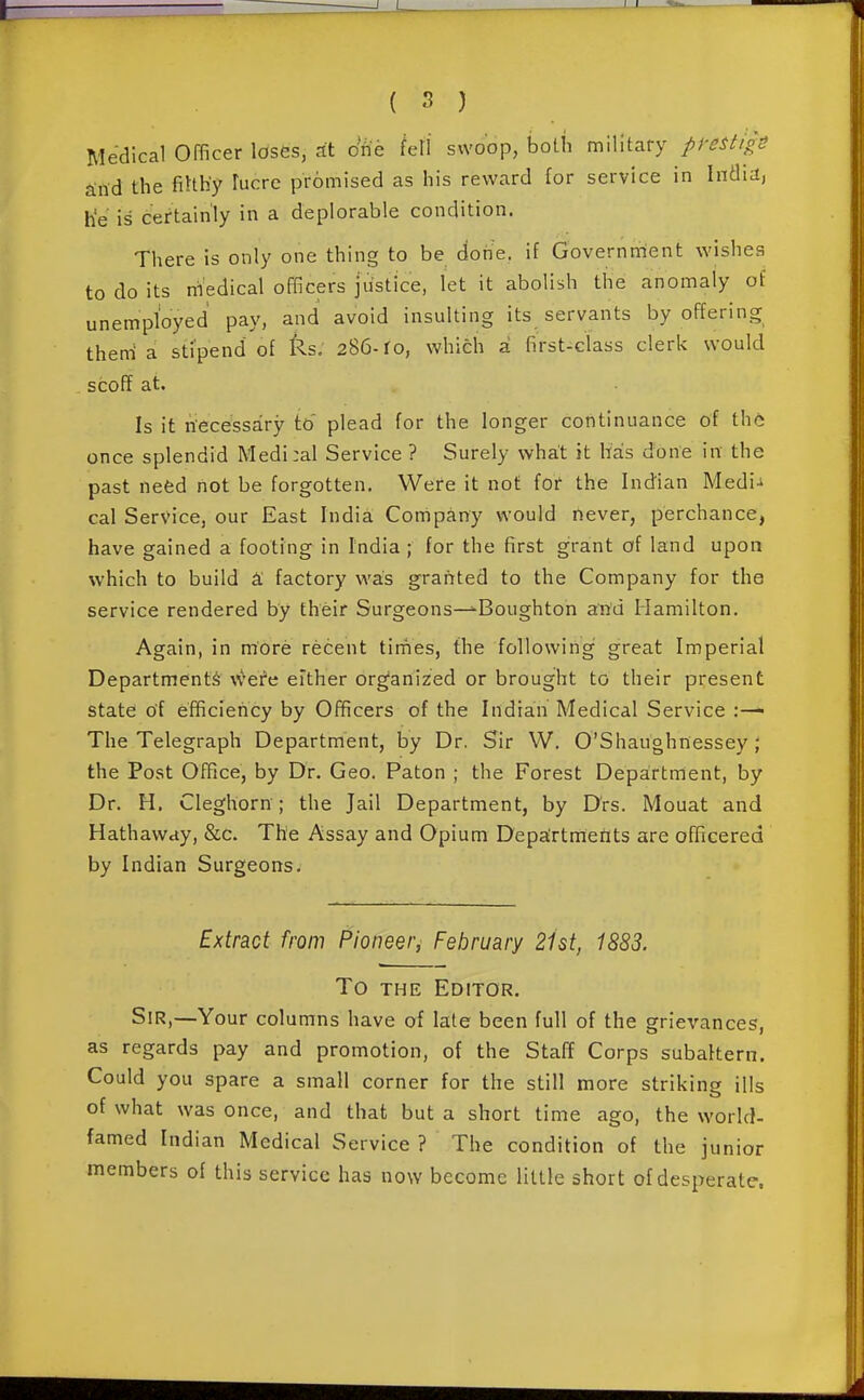 Medical Officer loses, at o'fie fell swoop, boUi military pi-estigS ^rtd the filth'y lucre promised as his reward for service in India, h'e is certainly in a deplorable condition. There is only one thing to be done, if Government wishes to do its medical officers justice, let it abolish the anomaly of unemployed pay, and avoid insulting its servants by offering theni a stipend of ks. 286-ro, which a first-class clerk would scoff at. Is it necessary to' plead for the longer continuance of the once splendid Medi:al Service ? Surely what it hais done in- the past need not be forgotten. Were it not for the Indian Medi-i cal Service, our East India Company would never, perchance, have gained a footing in India; for the first grant of land upon which to build & factory was grafited to the Company for the service rendered by their Surgeons—'Boughton awd Hamilton. Again, in more recent tirnes, the following great Imperial Departments w^efe either organized or brought to their present state of efficiency by Officers of the Indian Medical Service :— The Telegraph Department, by Dr. Sir W. O'Shaughnessey; the Post Office, by Dr. Geo. Paton ; the Forest Department, by Dr. H. Cleghorn; the Jail Department, by D'rs. Mouat and Hathaway, &c. The Assay and Opium Departments are officered by Indian Surgeons. Extract from Pioneer, February 21st, 1883. To THE Editor. Sir,—Your columns have of late been full of the grievances, as regards pay and promotion, of the Staff Corps subaltern. Could you spare a small corner for the still more striking ills of what was once, and that but a short time ago, the world- famed Indian Medical Service ? The condition of the junior members of this service has now become little short of desperate.