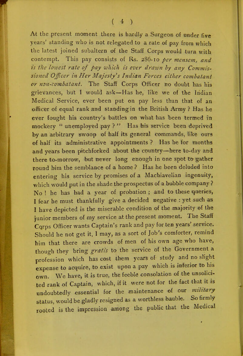 ( * ) At the present moment there is hardly a Surgeon of under five years' standing who is not relegated to a rate of pay from which the latest joined subaltern of the Staff Corps would turn with contempt. This pay consists of Rs. 2'^(i-\o per mensem, and is the lowest rate of pay which is ever drawn by any Commis- sioned Officer in Her Majesty's Indian Forces either combatant or non-combatant. The Staff Corps Officer no doubt has his grievances, but I would ask—Has he, like we of the Indian Medical Service, ever been put on pay less than that of an officer of equal rank and standing in the British Army ? Has he ever fought his country's battles on what has been termed in mockery  unemployed pay ?  Has hrs service been deprived by an arbitrary swoop of half its general commands, like ours of half its administrative appointments ? Has h^ for months and years been pitchforked about the country—here to-day and there to-morrow, but never long enough in one spot to gather round him the semblance of a home ? Has he been deluded into entering his service by promises of a Machiavelian ingenuity, which would put in the shade the prospectus of a bubble company ? No ! he has bad a year of probation ; and to these queries, I fear he must thankfully give a decided negative : yet such as I have depicted is the miserable condition of the majority of the junior members of my service at the present moment. The Staff Cqrps Officer wants Captain's rank and pay for ten years' service. Should he not get it, 1 may, as a sort of Job's comforter, remind him that there are crowds of men of his own age who have, though they bring gratis to the service of the Government a profession which has cost them years of study and no slight expense to acquire, to exist upon a pay which is inferior to his own. We have, it is true, the feeble consolation of the unsolici- ted rank of Captain, which, if it were not for the fact that it is undoubtedly essential for the maintenance of our military status, would be gladly resigned as a worthless baubk. So firmly rooted is the impression among the public that the Medical