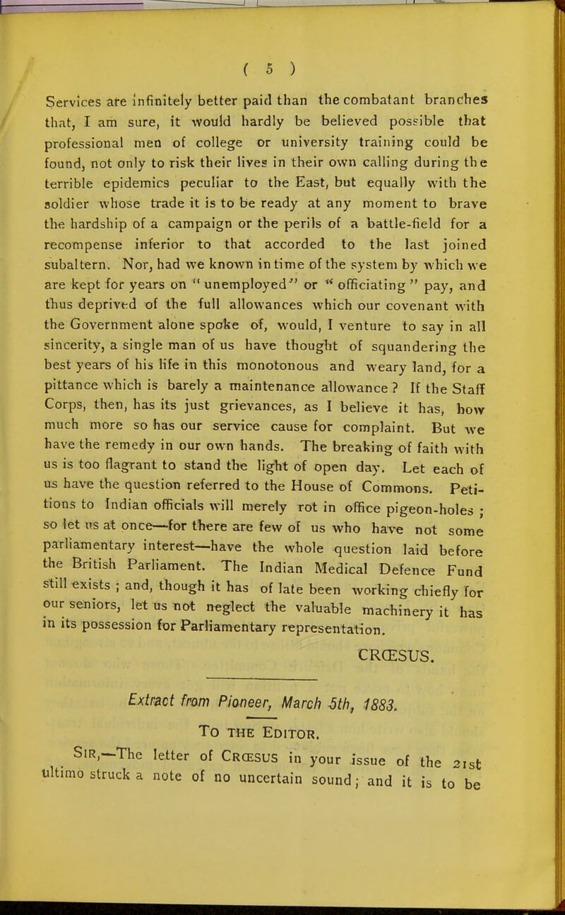 Services ate infinitely better paid than tlie combatant branches that, I am sure, it would hardly be believed possible that professional men of college or university training could be found, not only to risk their lives in their own calling during the terrible epidemics peculiar to the East, but equally with the soldier whose trade it is to be ready at any moment to brave the hardship of a campaign or the perils of a battle-field for a recompense inferior to that accorded to the last joined subaltern. Nor, had we known in time of the system by which we are kept for years on  unemployed or  officiating  pay, and thus deprived of the full allowances which our covenant with the Government alone spoke of, would, I venture to say in all sincerity, a single man of us have thought of squandering the best years of his hfe in this monotonous and weary land, for a pittance which is barely a maintenance allowance ? If the Staff Corps, then, has its just grievances, as I believe it has, how much more so has our service cause for complaint. But we have the remedy in our own hands. The breaking of faith with us is too flagrant to stand the light of open day. Let each of us have the question referred to the House of Commons, Peti- tions to Indian officials will merely rot in office pigeon-holes ; so let us at once-—for there are few of us who have not some parliamentary interest—have the whole question laid before the British Parliament, The Indian Medical Defence Fund still exists ; and, though it has of late been working chiefly for our seniors, let us not neglect the valuable machinery it has in its possession for Parliamentary representation. CRCESUS. Extract fram Pianeer, March 6th, 1883. To THE Editor. Sir,—The letter of Crcesus in your issue of the 2ist ultimo struck a note of no uncertain sound; and it is to be
