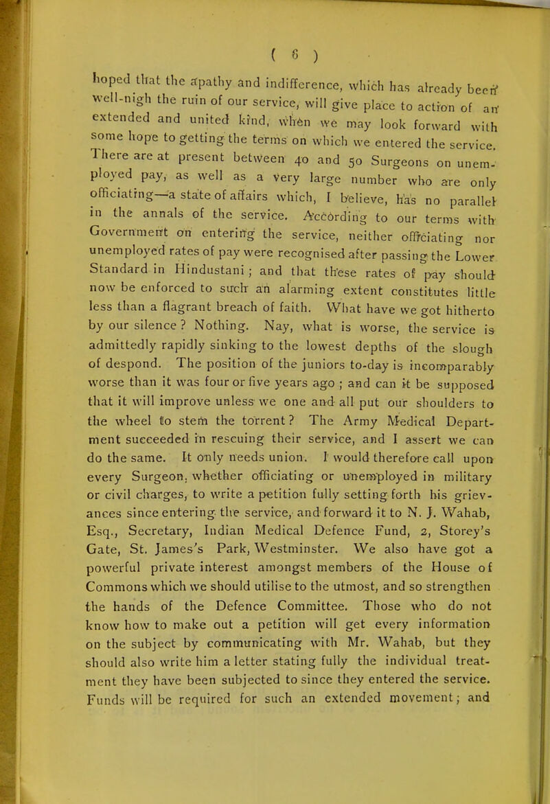 ( ) hoped that the ctpathy and indifference, which has already beerf well-n.gh the ruin of our service, will give place to actron of an' extended and united kfnd. wlV^n W6 may look forward with some hope to getting the terms on which we entered the service. There are at present between 40 and 50 Surgeons on unem- ployed pay. as well as a very large number who are only officiating—a state of at?airs which, I believe, has no parallel in the annals of the service. According to our terms with Government on entering the service, neither offfciating nor unemployed rates of pay were recognised after passing the Lower Standard in Hindustani; and that th'ese rates of pay should now be enforced to such ah alarming extent constitutes little less than a flagrant breach of faith. What have we got hitherto by our silence ? Nothing. Nay. what is worse, the service is admittedly rapidly sinking to the lowest depths of the slouo-h of despond. The position of the juniors to-day is incomparably worse than it was four or five years ago ; and can k be supposed that it will improve unless- we one and all put our shoulders to the wheel l!o sterti the torrent? The Army Medical Depart- ment succeeded rn rescuing their service, and I assert we can do the same. It only needs union. I would therefore call upon every Surgeon, whether officiating or unem-ployed in military or civil charges, to write a petition fully setting forth bis griev- ances since entering the service, and forward it to N. }. Wahab, Esq., Secretary, Indian Medical Defence Fund, 2, Storey's Gate, St. James's Park, Westminster. We also have got a powerful private interest amongst members of the House o£ Commons which we should utilise to the utmost, and so strengthen the hands of the Defence Committee. Those who do not know how to make out a petition will get every information on the subject by communicating with Mr. Wahab, but they should also write him a letter stating fully the individual treat- ment they have been subjected to since they entered the service. Funds will be required for such an extended movement; and