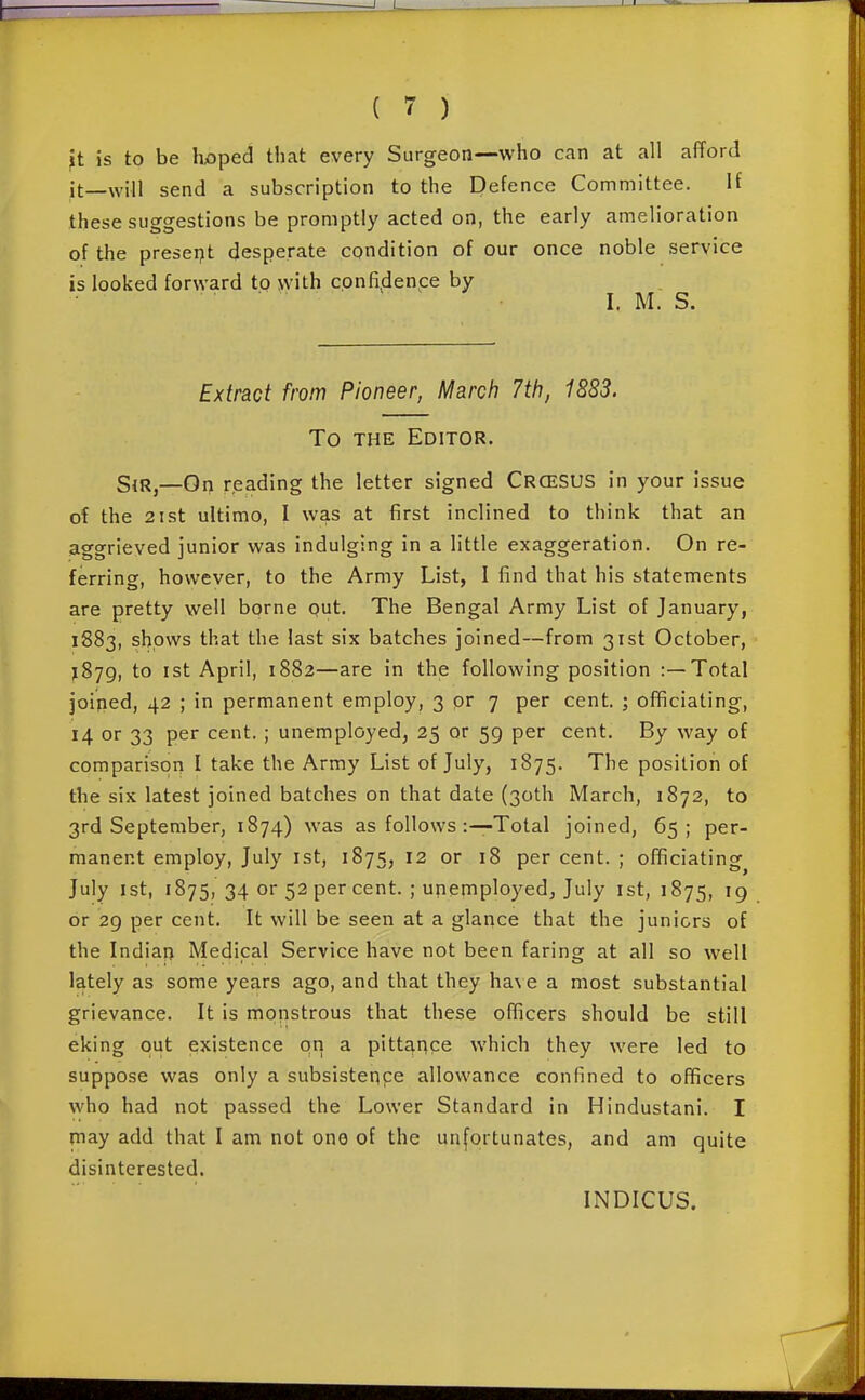 It is to be Iwped that every Surgeon—who can at all afford it—will send a subscription to the Defence Committee. H these suggestions be promptly acted on, the early amelioration of the preseijt desperate condition of our once noble service is looked forward to with confidence by I. M. S. Extract from Pioneer, March 7th, 1883. To THE Editor. SjRj—On reading the letter signed CrceSUS in your issue of the 2ist ultimo, I was at first inclined to think that an aggrieved junior was indulging in a little exaggeration. On re- ferring, however, to the Army List, I find that his statements are pretty well bprne out. The Bengal Army List of January, 1883, shows that the last six batches joined—from 31st October, }Sjg, to ist April, 1882—are in the following position :—Total joined, 42 ; in permanent employ, 3 or 7 per cent. ; officiating, 14 or 33 per cent. ; unemployed, 25 or 59 per cent. By way of comparison I take the Army List of July, 1875. The position of the six latest joined batches on that date (30th IMarch, 1872, to 3rd September, 1874) was as follows :—Total joined, 65; per- manent employ, July ist, 1875, 12 or 18 per cent. ; officiating July 1st, 1875, 34 or 52 per cent. ; unemployed, July ist, 1875, 19 or 29 per cent. It will be seen at a glance that the juniors of the Indian Medical Service have not been faring at all so well lately as some years ago, and that they ha\ e a most substantial grievance. It is monstrous that these officers should be still eking out existence qn a pittance which they were led to suppose was only a subsisteppe allowance confined to officers who had not passed the Lower Standard in Hindustani. I may add that I am not one of the unfortunates, and am quite disinterested. INDICUS.