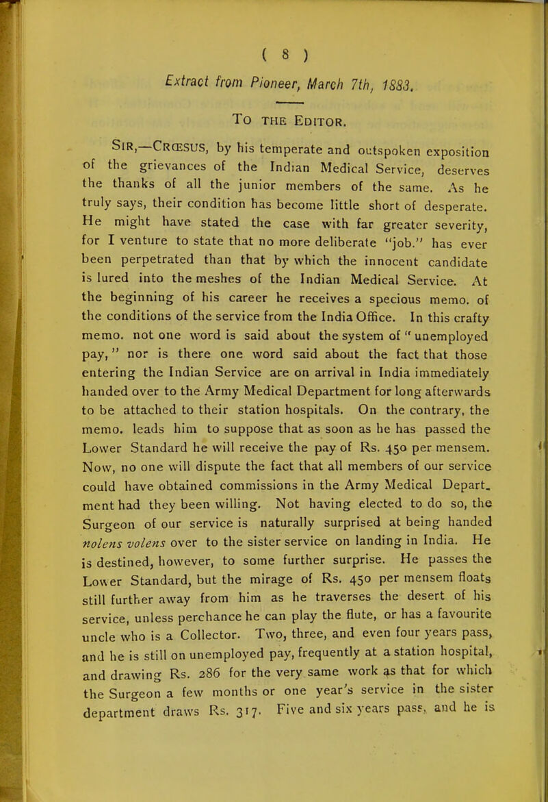 Extract from Pioneer, March 7th, 1883. To THE Editor. Sir,—Crcesus, by his temperate and outspoken exposition of the grievances of the Indian Medical Service, deserves the thanks of all the junior members of the same. As he truly says, their condition has become little short of desperate. He might have stated the case with far greater severity, for I venture to state that no more deliberate job. has ever been perpetrated than that by which the innocent candidate is lured into the meshes of the Indian Medical Service. At the beginning of his career he receives a specious memo, of the conditions of the service from the India Office. In this crafty memo, not one word is said about the system of  unemployed pay, nor is there one word said about the fact that those entering the Indian Service are on arrival in India immediately handed over to the Army Medical Department for long afterwards to be attached to their station hospitals. On the contrary, the memo, leads him to suppose that as soon as he has passed the Lower Standard he will receive the pay of Rs. 450 per mensem. Now, no one will dispute the fact that all members of our service could have obtained commissions in the Army Medical Depart, menthad they been willing. Not having elected to do so, the Surgeon of our service is naturally surprised at being handed nolens volens over to the sister service on landing in India. He is destined, however, to some further surprise. He passes the Lower Standard, but the mirage of Rs. 450 per mensem floats still further away from him as he traverses the desert of his service, unless perchance he can play the flute, or has a favourite uncle who is a Collector. Two, three, and even four years pass, and he is still on unemployed pay, frequently at a station hospital, and drawing Rs. 286 for the very same work ^s that for which the Surgeon a few months or one year's service in the sister department draws Rs. 317. Five and six years pass, and he is