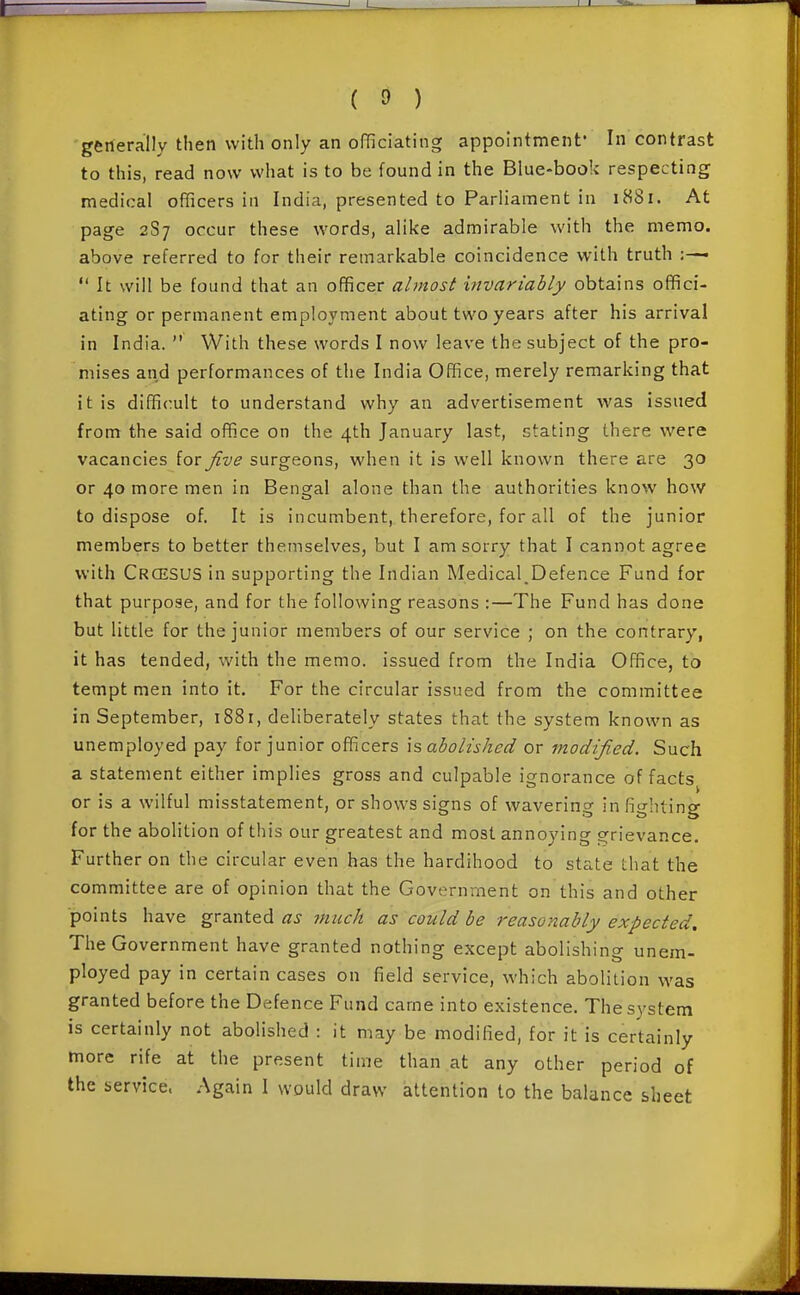 generally then with only an officiating appointment' In contrast to this, read now what is to be found in the Blue-book respecting medical officers in India, presented to Parliament in 1881. At page 2S7 occur these words, alike admirable with the memo, above referred to for their remarkable coincidence with truth  It will be found that an officer almost invariably obtains offici- ating or permanent employment about two years after his arrival in India.  With these words I now leave the subject of the pro- mises and performances of the India Office, merely remarking that it is difficult to understand why an advertisement was issued from the said office on the 4th January last, stating there were vacancies for Jive surgeons, when it is well known there are 30 or 40 more men in Bengal alone than the authorities know how to dispose of. It is incumbent, therefore, for all of the junior members to better themselves, but I am sorry that I cannot agree with Crcesus in supporting the Indian Medical_Defence Fund for that purpose, and for the following reasons :—The Fund has done but little for the junior members of our service ; on the contrary, it has tended, with the memo, issued from the India Office, to tempt men into it. For the circular issued from the committee in September, 1881, deliberately states that the system known as unemployed pay for junior officers \s abolished or modified. Such a statement either implies gross and culpable ignorance of facts or is a wilful misstatement, or shows signs of wavering in fighting for the abolition of this our greatest and most annoying ;?rievance. Further on the circular even has the hardihood to state that the committee are of opinion that the Government on this and other points have granted as much as could be reasonably expected. The Government have granted nothing except abolishing unem- ployed pay in certain cases on field service, which abolition was granted before the Defence Fund came into existence. The system is certainly not abolished : it may be modified, for it is certainly more rife at the present time than at any other period of the service. Again I would draw attention to the balance sheet