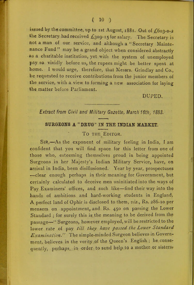 issued by the committee, up to ist August, 1881. Out of/;6o3-o-3 the Secretary had received £2^^-15 for salary. The Secretary is not a man of our service, and although a  Secretary Mainte- nance Fund  may be a grand object when considered abstractly as a charitable institution, yet with the system of unemployed pay so vividly before us, the rupees might be better spent at home. I would urge, therefore, that Messrs. Grindlay and Co., be requested to receive contributions from the junior members of the service, with a view to forming a new association for laying the matter before Parliament. DUPED. Extract from Civil and Military Gazette, Marcfi 16th, 1883. SURGEONS A DRTJG IS THE INDIAN MARKET. To THE Editor. Sir,—As the exponent of military feeling in India, I am confident that you will find space for this letter from one of those who, esteeming themselves proud in being appointed Surgeons in her Majesty's Indian Military Service, have, on arrival in India, been disillusioned. Year by year, prospectuses —clear enough perhaps in their meaning for Government, but certainly calculated to deceive men uninitiated into the ways of Pay Examiners' offices, and such like—find their way into the hands of ambitious and hard-working students in England, A perfect land of Ophir is disclosed to them, vi2., Rs. 286-10 per mensem on appointment, and Rs. 450 on passing the Lower Standard ; for surely this is the meaning to be derived from the passage— Surgeons, however employed, will be restricted to the lower rate of pay //// they have passed the Lower Standard Exammation. The simple-minded Surgeon believes in Govern- ment, believes in the verity of the Queen's English ; he conse- quently, perhaps,, in order to send help to a mother-or sisters;