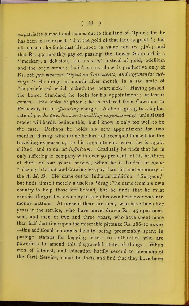 expatriates himself and comes Out to this land of Ophir ; for he has been led to expect  that the gold of that land is good  ; but all too soon he finds that his rupee is value for is. q^d. ; and that Rs. 450 monthly pay on passing the Lower Standard is a  mockery, a delusion, and a snare, instead of gold, bdellium and the onyx stone ; India's sunny clime is productive only of Rs. 286 per mensem, Objection Statements, and regimental cut' tings !! He drags on month after month, in a sad state of  hope deferred which maketh the heartsick. Having passed the Lower Standard, he looks for his appointment ; at last it comes. His looks brighten ; he is ordered from Cawnpur to Peshawar, to an officiating charge. As he is going to a higher rate of pay he pays his own travelling expenses—my uninitiated reader will hardly believe this, but I know it only too well to be the case. Perhaps he holds his new appointment for two months, during which time he has not recouped himself for the travelling expenses up to his appointment, when he is again shifted ; and so on, ad infinitum. Gradually he finds that he is only suffering in company with over 50 per cent, of his brethren cf three or four years' service, when he is landed in some  blazing  station, and drawing less pay than his contemporary of the A. M. D. He came out to India an ambitious  Surgeon, but finds himself merely a useless drug ; he came from his own country to help those left behind, but he finds that he must exercise the greatest economy to keep his own head over water in money matters. At present there are men, who have been five years in the service, who have never drawn Rs. 450 per men- sem, and men of two and three years, who have spent more than half that time upon the miserable pittance Rs. 286-10 annas —this additional ten annas bounty being presumably spent in postage stamps for begging letters to authorities who are powerless to amend this disgraceful state of things. When men of interest, and education hardly second to members of the Civil Service, come to India and find that they have been