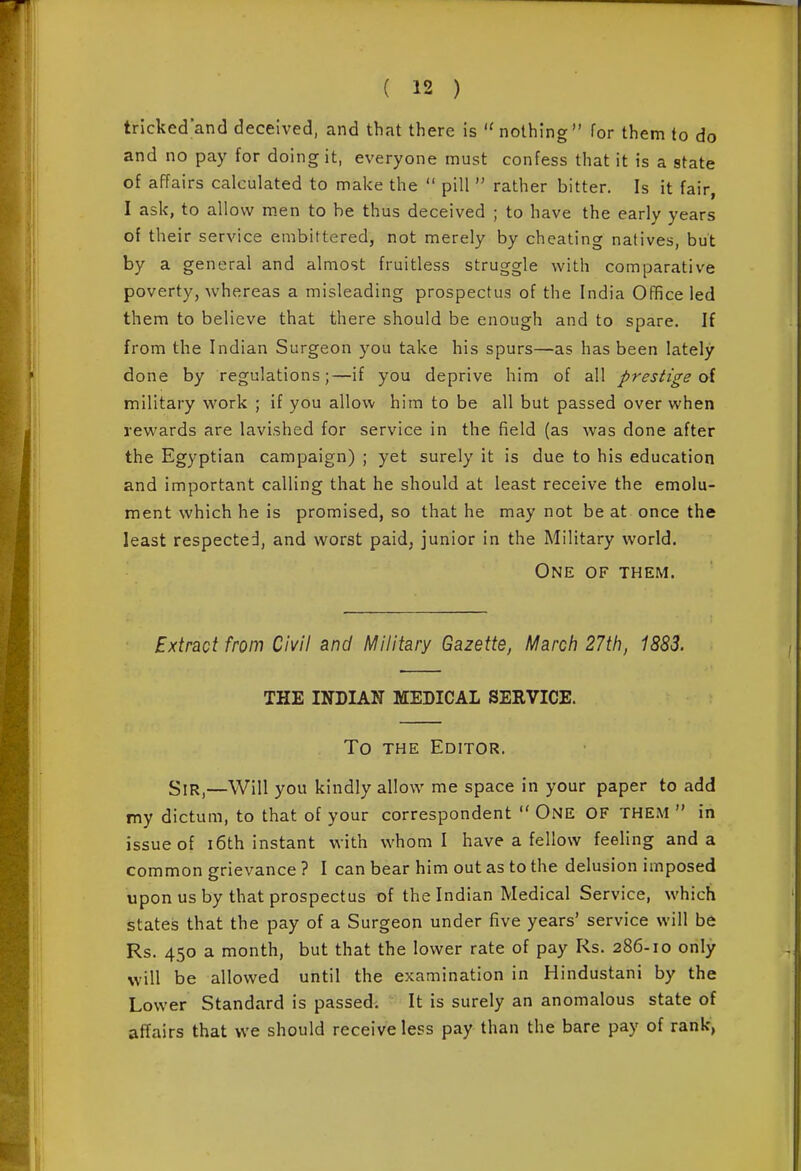 tricked'and deceived, and that there is nothing for them to do and no pay for doing it, everyone must confess that it is a state of affairs calculated to make the  pill  rather bitter. Is it fair, I ask, to allow m.en to be thus deceived ; to have the early years of their service embittered, not merely by cheating natives, but by a general and almost fruitless struggle with comparative poverty, whereas a misleading prospectus of the India Office led them to believe that there should be enough and to spare. If from the Indian Surgeon you take his spurs—as has been lately done by regulations;—if you deprive him of all prestige <A military woxV ; if you allow him to be all but passed over when rewards are lavished for service in the field (as was done after the Egyptian campaign) ; yet surely it is due to his education and important calling that he should at least receive the emolu- ment which he is promised, so that he may not be at once the least respected, and worst paid, junior in the Military world. One of them. ExirdiQi from Civil and Military Gazette, March 27th, 1883. THE INDIAN MEDICAL SERVICE. To THE Editor. Sir,—Will you kindly allow me space in your paper to add my dictum, to that of your correspondent  ONE OF THE.M  in issue of i6th instant with whom I have a fellow feeling and a common grievance ? I can bear him out as to the delusion imposed upon us by that prospectus of the Indian Medical Service, which states that the pay of a Surgeon under five years' service will be Rs. 450 a month, but that the lower rate of pay Rs. 286-10 only will be allowed until the examination in Hindustani by the Lower Standard is passed. It is surely an anomalous state of affairs that we should receive less pay than the bare pay of rank,