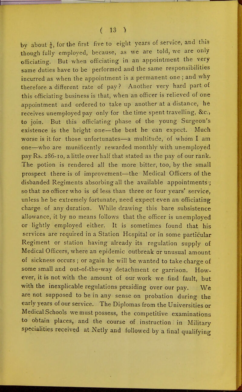 by about ^, for the first five to eight years of service, and this though fully employed, because, as we are told, we are only officiating. But when officiating in an appointment the very same duties have to be performed and the same responsibilities incurred as when the appointment is a permanent one ; and why therefore a different rate of pay ? Another very hard part of this officiating business is that, when an officer is relieved of one appointment and ordered to take up another at a distance, he receives unemployed pay only for the time spent travelling, &c,, to join. But this officiating phase of the young Surgeon's existence is the bright one—the best he can expect. Much worse is it for those unfortunates—a multitude, of whom I am one—who are munificently rewarded monthly with unemployed pay Rs. 286-10, a little over half that stated as the pay of our rank. The potion is rendered all the more bitter, too, by the small prospect there is of improvement—the Medical Officers of the disbanded Regiments absorbing all the available appointments ; so that no officer who is of less than three or four years' service, unless he be extremely fortunate, need expect even an officiating charge of any duration. While drawing this bare subsistence allowance, it by no means follows that the oflficer is unemployed or lightly employed either. It is sometimes found that his services are required in a Station Hospital or in some particular Regiment or station having already its regulation supply of Medical Officers, where an epidemic outbreak or unusual amount of sickness occurs ; or again he will be wanted to take charge of some small and out-of-the-way detachment or garrison. How- ever, it is not with the amount of our work we find fault, but with the inexplicable regulations presiding over our pay. We are not supposed to be in any sense on probation during the early years of our service. The Diplomas from the Universities or Medical Schools we must possess, the competitive examinations to obtain places, and the course of instruction in Military specialities received at .Netly and followed by a final qualifying