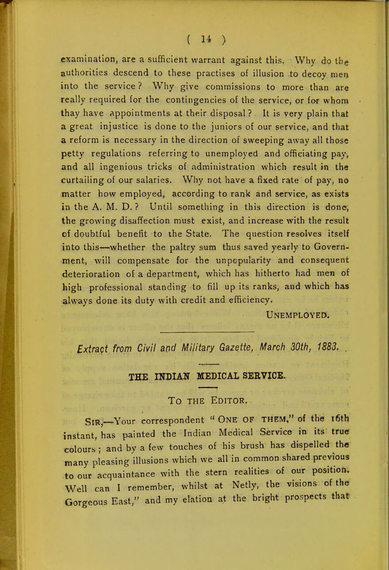 examination, are a sufficient warrant against this. Why do thg authorities descend to these practises of illusion to decoy men into the service ? Why give commissions to more than are really required for the contingencies of the service, or for whom thay have appointments at their disposal? It is very plain that a great injustice is done to the juniors of our service, and that a reform is necessary in the direction of sweeping away all those petty regulations referring to unemployed and officiating pay, and all ingenious tricks of administration which result in the curtailing of our salaries. Why not have a fixed rate of pay, no matter how employed, according to rank and service, as exists in the A. M. D. ? Until something in this direction is done, the growing disaffection must exist, and increase with the result of doubtful benefit to ihe State, The question resolves itself into this—whether the paltry sum thus saved yearly to Govern- ment, will compensate for the unpopularity and consequent deterioration of a department, which has hitherto had men of high professional standing to fill up its ranks, and which has always done its duty with credit and efficiency. Unemployed. Extract from Civil and Military Gazette, March 30th, 1883. THE INDIAN MEDICAL SERVICE. To THE Editor. SiR,-^Your correspondent  One of them, of the i6th instant, has painted the Indian Medical Service in its true colours ; and by a few touches of his brush has dispelled the many pleasing illusions which we all in common shared previous to our acquaintance with the stern realities of our position. Well can I remember, whilst at Netly, the visions of the Gorgeous East, and my elation at the bright prospects that I