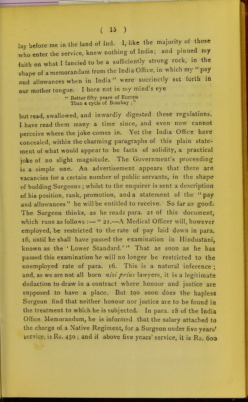 lay before me in the land of Ind. I, like the majority of thos« who enter the service, knew nothing of India; and pinned my faith on what I fancied to be a sufficiently strong rock, in the shape of a memorandum from the India Office, in which my  pay and allowances when in India were succinctly set forth in our mother tongue. I bore not in my mind's eye  Better fifty years of Europe Than a cycle of Bombay ; but read, swallowed, and inwardly digested these regulations. I have read them many a time since, and even now cannot perceive where the joke comes in. Yet the India Office have concealed, within the charming paragraphs of this plain state- ment of what would appear to be facts of solidity, a practical joke of no slight magnitude. The Government's proceeding is a simple one. An advertisement appears that there are vacancies for a certain number of public servants, in the shape of budding Surgeons ; whilst to the enquirer is sent a description of his position, rank, promotion, and a statement of the pay and allowances  he will be entitled to receive. So far so good. The Surgeon thinks, as he reads para. 21 of this document^ which runs as follows :—  21.—A Medical Officer will, however employed, be restricted to the rate of pay laid down in para. 16, until he shall have passed the examination in Hindustani, known as the ' Lower Standard.' That as soon as he has passed this examination he will no longer be restricted to the unemployed rate of para. 16. This is a natural inference ; and, as we are not all born nisiprius lawyers, it is a legitimate deduction to draw in a contract where honour and justice are supposed to have a place. But too soon does the hapless Surgeon find that neither honour nor justice are to be found in the treatment to which he is subjected. In para. 18 of the India Office Memorandum, he is informed that the salary attached to the charge of a Native Regiment, for a Surgeon under five years' service, is Rs. 450 ; and if above five years' service, it is Rs. 600