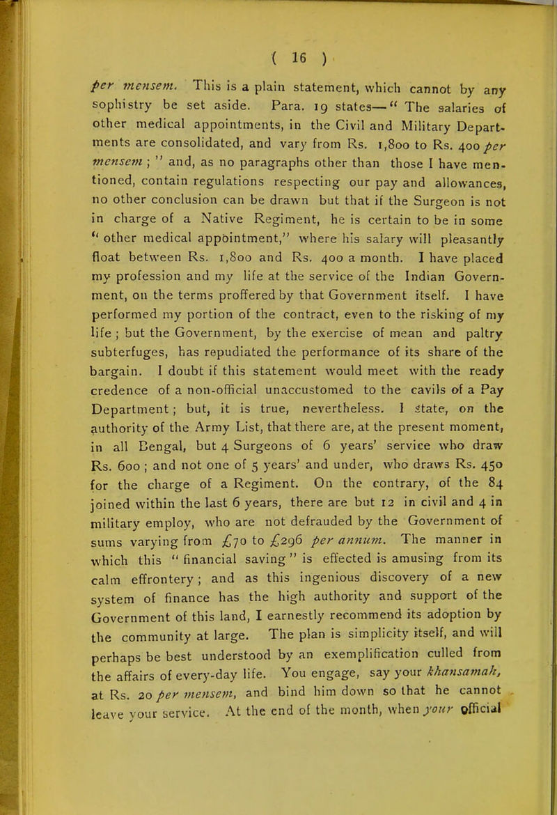 per mensem. This is a plain statement, which cannot by any sophistry be set aside. Para. 19 states— The salaries of other medical appointments, in the Civil and Military Depart- ments are consolidated, and vary from Rs. 1,800 to Rs. 400 per tncnsem ;  and, as no paragraphs other than those I have men- tioned, contain regulations respecting our pay and allowances, no other conclusion can be drawn but that if the Surgeon is not in charge of a Native Regiment, he is certain to be in some other medical appointment, where his salary will pleasantly float between Rs. 1,800 and Rs. 400 a month. I have placed my profession and my life at the service of the Indian Govern- ment, on the terms proffered by that Government itself. I have performed my portion of the contract, even to the risking of my life ; but the Government, by the exercise of mean and paltry subterfuges, has repudiated the performance of its share of the bargain. I doubt if this statement would meet with the ready credence of a non-official unaccustomed to the cavils of a Pay Department; but, it is true, nevertheless. I 5tate, on the authority of the Army List, that there are, at the present moment, in all Dengal, but 4 Surgeons of 6 years' service who draw Rs. 600 ; and not one of 5 years' and under, who draws Rs. 450 for the charge of a Regiment. On the contrary, of the 84 joined within the last 6 years, there are but 12 in civil and 4 in military employ, who are not defrauded by the Government of sums varying from £-]o to ^^296 per anmim. The manner in which this financial saving is effected is amusing from its calm effrontery; and as this ingenious discovery of a new system of finance has the high authority and support of the Government of this land, I earnestly recommend its adoption by the community at large. The plan is simplicity itself, and will perhaps be best understood by an exemplification culled from the affairs of every-day life. You engage, say your khansamak, at Rs. 20 per mensem, and bind him down so that he cannot leave your service. At the end of the month, when your oflicial