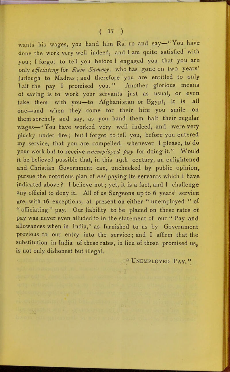 wants his wages, you hand him Rs. lo and say—You have done the work very well indeed, and I am quite satisfied with you ; I forgot to tell you before I engaged you that you are only officiating for Ram Sammy, who has gone on two years' furlough to Madras; and therefore you are entitled to only half the pay I promised you.  Another glorious means of saving is to work your servants just as usual, or even take them with you—to Afghanistan or Egypt, it is all one—and when they come for their hire you smile on them serenely and say, as you hand them half their regular wages—You have worked very well indeed, and were very plucky under fire ; but I forgot to tell you, before you entered my service, that you are compelled, whenever I please, to do your work but to receive unemployed pay for doing it. Would it be believed possible that, in this igth century, an enlightened and Christian Government can, unchecked by public opinion, pursue the notorious plan of not paying its servants which I have indicated above? I believe not; yet, it is a fact, and I challenge any official to deny it. All of us Surgeons up to 6 years' service are, with i6 exceptions, at present on either unemployed  of officiating pay. Our liability to be placed on these rates or pay was never even alluded to in the statement of our  Pay and allowances when in India, as furnished to us by Government previous to our entry into the service; and I affirm that the substitution in India of these rates, in lieu of those promised us, is not only dishonest but illegal. Unemployed Pay.**