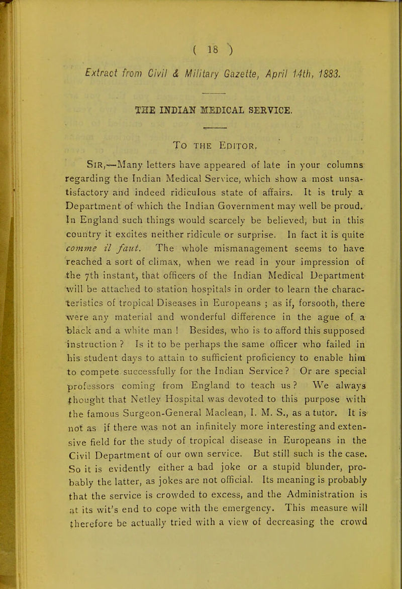 Extract from Civil d Military Gazette, April 14th, 1883. THE INDIAN MSEICAL SERVICE. To THE EpiTOR, Sir,—-Many letters have appeared of late in your columns regarding the Indian Medical Service, which show a most unsa- tisfactory and indeed ridiculous state of alYairs, It is truly a Department of which the Indian Government may well be proud. In England such things would scarcely be believed, but in this country it excites neither ridicule or surprise. In fact it is quite coinme il faiit. The whole mismanagement seems to have reached a sort of climax, when we read in your impression of •the 7th instant, that officers of the Indian Medical Department will be attached to station hospitals in order to learn the charac- teristics of tropical Diseases in Europeans ; as if, forsooth, there were any material and wonderful difference in the ague of a tlack and a white man ! Besides, who is to afford this supposed instruction ? Is it to be perhaps the same officer who failed in his student days to attain to sufficient proficiency to enable him to compete successfully for the Indian Service? Or are special professors coming from England to teach us ? We always thought that Netley Hospital was devoted to this purpose with the famous Surgeon-General Maclean, I. M. S., as a tutor. It is- not as if there was not an infinitely more interesting and exten- sive field for the study of tropical disease in Europeans in the Civil Department of our own service. But still such is the case. So it is evidently either a bad joke or a stupid blunder, pro- bably the latter, as jokes are not official. Us meaning is probably that the service is crowded to excess, and the Administration is t^t its wit's end to cope with the emergency. This measure will therefore be actually tried with a view of decreasing the crowd